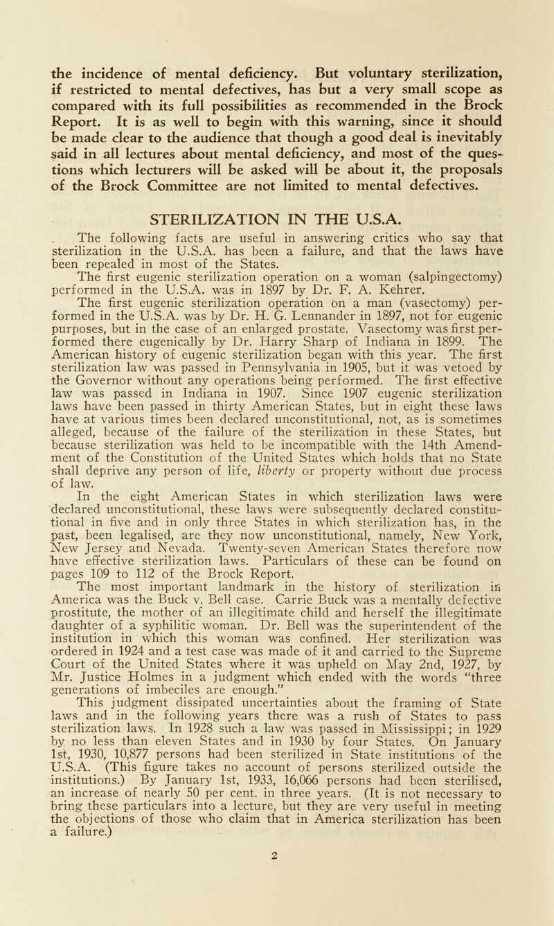 the incidence of mental deficiency. But voluntary sterilization, if restricted to mental defectives, has but a very small scope as compared with its full possibilities as recommended in the Brock Report. It is as well to begin with this warning, since it should be made clear to the audience that though a good deal is inevitably said in all lectures about mental deficiency, and most of the ques¬ tions which lecturers will be asked will be about it, the proposals of the Brock Committee are not limited to mental defectives. STERILIZATION IN THE U.S.A. The following facts are useful in answering critics who say that sterilization in the U.S.A. has been a failure, and that the laws have been repealed in most of the States. The first eugenic sterilization operation on a woman (salpingectomy) performed in the U.S.A. was in 1897 by Dr. F. A. Kehrer, The first eugenic sterilization operation on a man (vasectomy) per¬ formed in the U.S.A. was by Dr. H. G. Lennander in 1897, not for eugenic purposes, but in the case of an enlarged prostate. Vasectomy was first per¬ formed there eugenically by Dr. Harry Sharp of Indiana in 1899. The American history of eugenic sterilization began with this year. The first sterilization law was passed in Pennsylvania in 1905, but it was vetoed by the Governor without any operations being performed. The first effective law was passed in Indiana in 1907. Since 1907 eugenic sterilization laws have been passed in thirty American States, but in eight these laws have at various times been declared unconstitutional, not, as is sometimes alleged, because of the failure of the sterilization in these States, but because sterilization was held to be incompatible with the 14th Amend¬ ment of the Constitution of the United States which holds that no State shall deprive any person of life, liberty or property without due process of law. In the eight American States in which sterilization laws were declared unconstitutional, these laws were subsequently declared constitu¬ tional in five and in only three States in which sterilization has, in the past, been legalised, are they now unconstitutional, namely, New York, New Jersey and Nevada. Twenty-seven American States therefore now bave effective sterilization laws. Particulars of these can be found on pages 109 to 112 of the Brock Report. The most important landmark in the history of sterilization itì America was the Buck v. Bell case. Carrie Buck was a mentally defective prostitute, the mother of an illegitimate child and herself the illegitimate daughter of a syphilitic woman. Dr. Bell was the superintendent of the institution in which this woman was confined. Her sterilization was ordered in 1924 and a test case was made of it and carried to the Supreme Court of the United States where it was upheld on May 2nd, 1927, by Mr. Justice Holmes in a judgment which ended with the words three generations of imbeciles are enough. This judgment dissipated uncertainties about the framing of State laws and in the following years there was a rush of States to pass sterilization laws. In 1928 such a law was passed in Mississippi; in 1929 by no less than eleven States and in 1930 by four States. On January 1st, 1930, 10,877 persons had been sterilized in State institutions of the U.S.A. (This figure takes no account of persons sterilized outside the institutions.) By January 1st, 1933, 16,066 persons had been sterilised, an increase of nearly SO per cent, in three years. (It is not necessary to bring these particulars into a lecture, but they are very useful in meeting the objections of those who claim that in America sterilization has been a failure.) 2