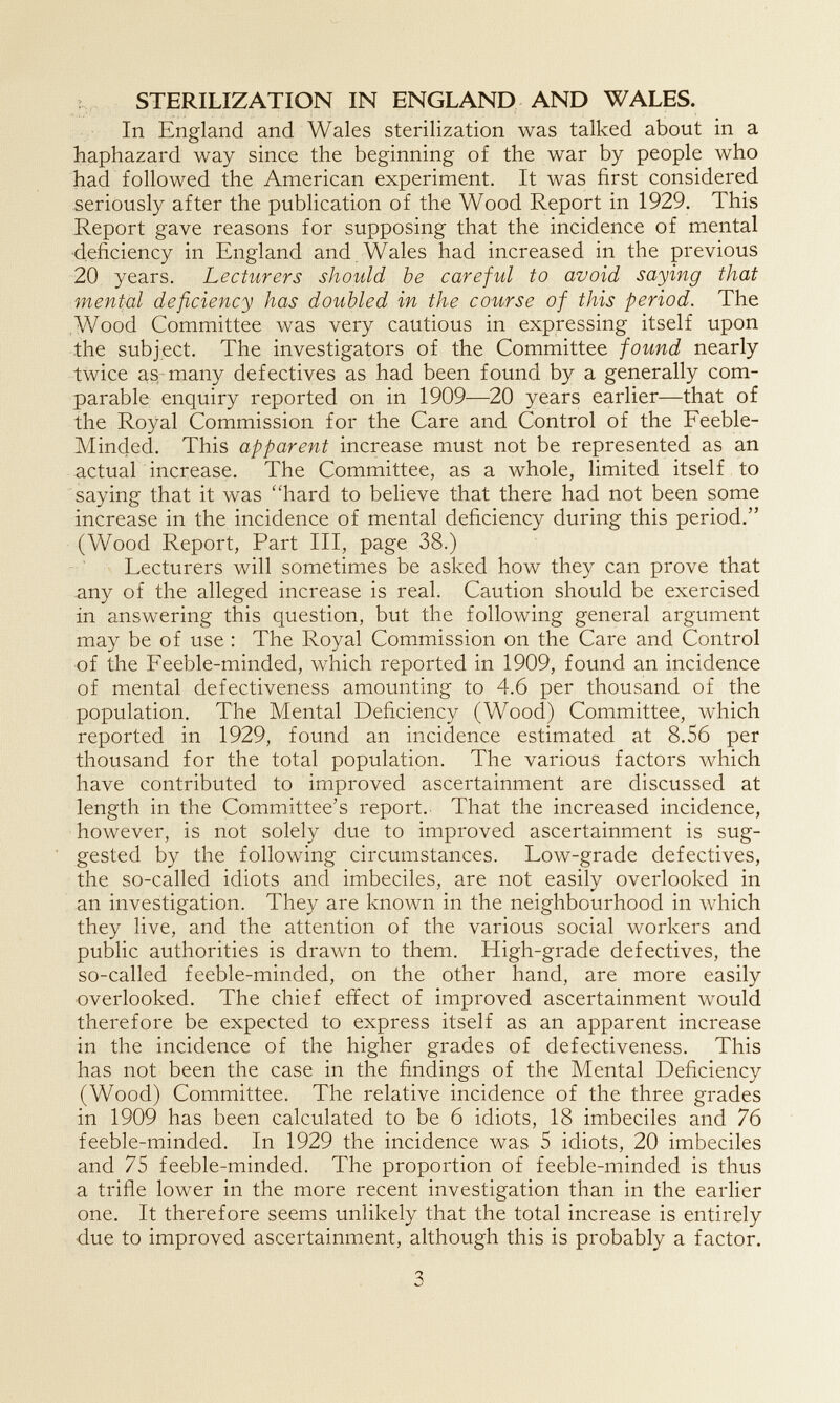 t STERILIZATION IN ENGLAND AND WALES. In England and Wales sterilization was talked about in a haphazard way since the beginning of the war by people who had followed the American experiment. It was first considered seriously after the publication of the Wood Report in 1929. This Report gave reasons for supposing that the incidence of mental •deficiency in England and Wales had increased in the previous 20 years. Lecturers should be careful to avoid saying that mental deficiency has doubled in the course of this period. The Wood Committee was very cautious in expressing itself upon the subject. The investigators of the Committee found nearly twice as many defectives as had been found by a generally com¬ parable enquiry reported on in 1909—20 years earlier—that of the Royal Commission for the Care and Control of the Feeble- Minded. This apparent increase must not be represented as an actual increase. The Committee, as a whole, limited itself to saying that it was ''hard to believe that there had not been some increase in the incidence of mental deficiency during this period. (Wood Report, Part III, page 38.) Lecturers will sometimes be asked how they can prove that .any of the alleged increase is real. Caution should be exercised in answering this question, but the following general argument may be of use : The Royal Commission on the Care and Control of the Feeble-minded, which reported in 1909, found an incidence of mental defectiveness amounting to 4.6 per thousand of the population. The Mental Deficiency (Wood) Committee, which reported in 1929, found an incidence estimated at 8.56 per thousand for the total population. The various factors which have contributed to improved ascertainment are discussed at length in the Committee's report. That the increased incidence, •however, is not solely due to improved ascertainment is sug¬ gested by the following circumstances. Low-grade defectives, the so-called idiots and imbeciles, are not easily overlooked in an investigation. They are known in the neighbourhood in which they live, and the attention of the various social workers and public authorities is drawn to them. High-grade defectives, the so-called feeble-minded, on the other hand, are more easily overlooked. The chief effect of improved ascertainment would therefore be expected to express itself as an apparent increase in the incidence of the higher grades of defectiveness. This has not been the case in the findings of the Mental Deficiency (Wood) Committee. The relative incidence of the three grades in 1909 has been calculated to be 6 idiots, 18 imbeciles and 76 feeble-minded. In 1929 the incidence was 5 idiots, 20 imbeciles and 75 feeble-minded. The proportion of feeble-minded is thus a trifle lower in the more recent investigation than in the earlier one. It therefore seems unlikely that the total increase is entirely due to improved ascertainment, although this is probably a factor. 3