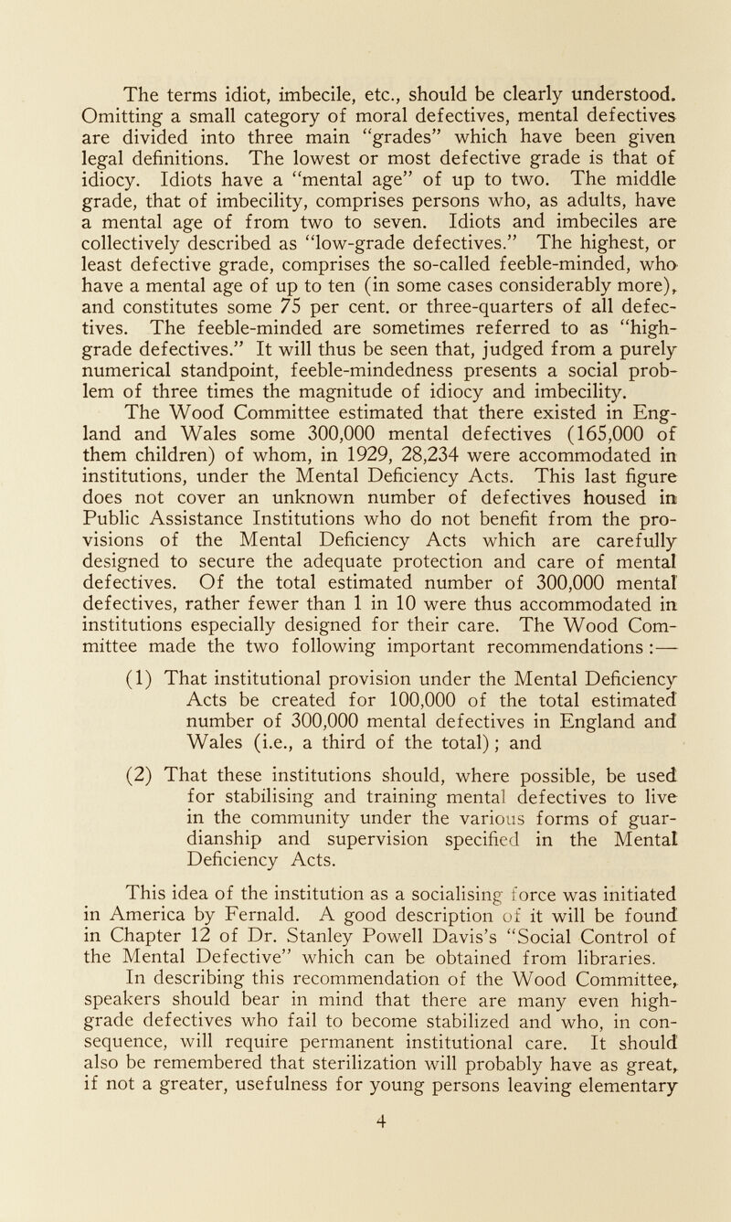 The terms idiot, imbecile, etc., should be clearly understood. Omitting a small category of moral defectives, mental defectives are divided into three main grades which have been given legal definitions. The lowest or most defective grade is that of idiocy. Idiots have a mental age of up to two. The middle grade, that of imbecility, comprises persons who, as adults, have a mental age of from two to seven. Idiots and imbeciles are collectively described as low-grade defectives. The highest, or least defective grade, comprises the so-called feeble-minded, whO' have a mental age of up to ten (in some cases considerably more)^ and constitutes some 75 per cent, or three-quarters of all defec¬ tives. The feeble-minded are sometimes referred to as high- grade defectives. It will thus be seen that, judged from a purely numerical standpoint, feeble-mindedness presents a social prob¬ lem of three times the magnitude of idiocy and imbecility. The Wood Committee estimated that there existed in Eng¬ land and Wales some 300,000 mental defectives (165,000 of them children) of whom, in 1929, 28,234 were accommodated in institutions, under the Mental Deficiency Acts. This last figure does not cover an unknown number of defectives housed in Public Assistance Institutions who do not benefit from the pro¬ visions of the Mental Deficiency Acts which are carefully designed to secure the adequate protection and care of mental defectives. Of the total estimated number of 300,000 mental defectives, rather fewer than 1 in 10 were thus accommodated in institutions especially designed for their care. The Wood Com¬ mittee made the two following important recommendations :— (1) That institutional provision under the Mental Deficiency Acts be created for 100,000 of the total estimated number of 300,000 mental defectives in England and Wales (i.e., a third of the total) ; and (2) That these institutions should, where possible, be used for stabilising and training mental defectives to live in the community under the various forms of guar¬ dianship and supervision specified in the Mental Deficiency Acts. This idea of the institution as a socialising force was initiated in America by Fernald. A good description of it will be found in Chapter 12 of Dr. Stanley Powell Davis's Social Control of the Mental Defective which can be obtained from libraries. In describing this recommendation of the Wood Committee,, speakers should bear in mind that there are many even high- grade defectives who fail to become stabilized and who, in con¬ sequence, will require permanent institutional care. It should also be remembered that sterilization will probably have as great, if not a greater, usefulness for young persons leaving elementary 4