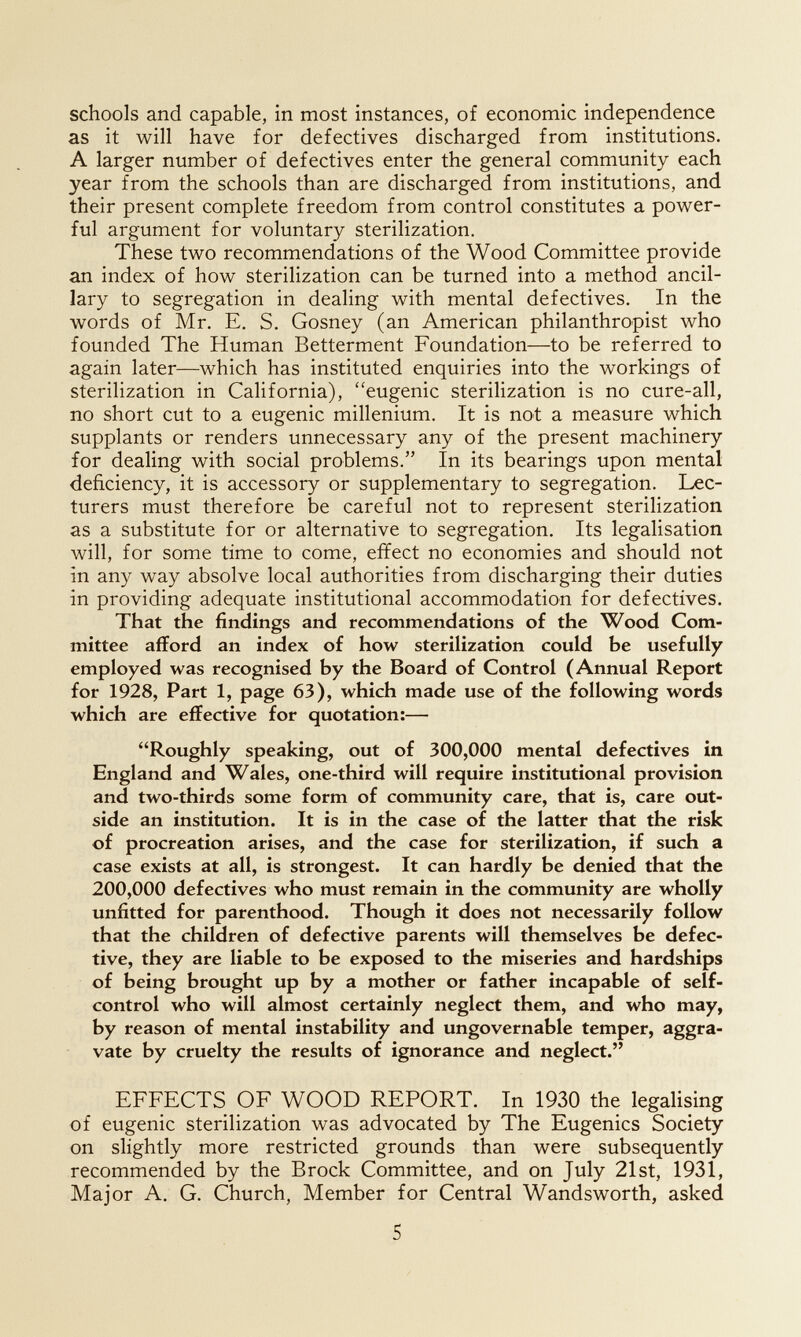 schools and capable, in most instances, of economic independence as it will have for defectives discharged from institutions. A larger number of defectives enter the general community each year from the schools than are discharged from institutions, and their present complete freedom from control constitutes a power¬ ful argument for voluntary sterilization. These two recommendations of the Wood Committee provide an index of how sterilization can be turned into a method ancil¬ lary to segregation in dealing with mental defectives. In the words of Mr. E. S. Gosney (an American philanthropist who founded The Human Betterment Foundation—to be referred to again later—which has instituted enquiries into the workings of sterilization in California), eugenic sterilization is no cure-all, no short cut to a eugenic millenium. It is not a measure which supplants or renders unnecessary any of the present machinery for dealing with social problems. In its bearings upon mental deficiency, it is accessory or supplementary to segregation. Lec¬ turers must therefore be careful not to represent sterilization as a substitute for or alternative to segregation. Its legalisation will, for some time to come, effect no economies and should not in any way absolve local authorities from discharging their duties in providing adequate institutional accommodation for defectives. That the findings and recommendations of the Wood Com¬ mittee afford an index of how sterilization could be usefully employed was recognised by the Board of Control (Annual Report for 1928, Part 1, page 63), which made use of the following words which are effective for quotation:— Roughly speaking, out of 300,000 mental defectives in England and Wales, one-third will require institutional provision and two-thirds some form of community care, that is, care out¬ side an institution. It is in the case of the latter that the risk of procreation arises, and the case for sterilization, if such a case exists at all, is strongest. It can hardly be denied that the 200,000 defectives who must remain in the community are wholly unfitted for parenthood. Though it does not necessarily follow that the children of defective parents will themselves be defec¬ tive, they are liable to be exposed to the miseries and hardships of being brought up by a mother or father incapable of self- control who will almost certainly neglect them, and who may, by reason of mental instability and ungovernable temper, aggra¬ vate by cruelty the results of ignorance and neglect. EFFECTS OF WOOD REPORT. In 1930 the legaHsing of eugenic sterilization was advocated by The Eugenics Society on slightly more restricted grounds than were subsequently recommended by the Brock Committee, and on July 21st, 1931, Major A. G. Church, Member for Central Wandsworth, asked 5