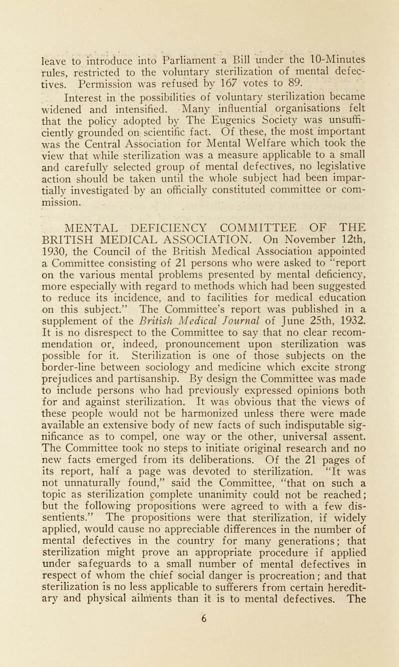 leave to mtrodiice intö Parliament'^ Bill under the lO-Minutes rules, restricted to the voluntary sterilization of mental defec¬ tives. Permission was refused by 167 votes to 89. Interest in the possibilities of voluntary sterilization became widened and intensified. Many influential organisations felt that the policy adopted by The Eugenics Society was unsuffi¬ ciently grounded on scientific fact. Of these, the most important was the Central Association for Mental Welfare which took the view that while sterilization was a measure applicable to a small and carefully selected group of mental defectives, no legislative action should be taken until the whole subject had been impar¬ tially investigated by an officially constituted committee or com¬ mission. MENTAL DEFICIENCY COMMITTEE OF THE BRITISH MEDICAL ASSOCIATION. On November 12th, 1930, the Council of the British Medical Association appointed a Committee consisting of 21 persons who were asked to report on the various mental problems presented by mental deficiency, more especially with regard to methods which had been suggested to reduce its incidence, and to facilities for medical education on this subject. The Committee's report was published in a supplement of the British Medical Journal of June 25th, 1932. It is no disrespect to the Committee to say that no clear recom¬ mendation or, indeed, pronouncement upon sterilization was possible for it. Sterilization is one of those subjects on the border-line between sociology and medicine which excite strong prejudices and partisanship. By design the Committee was made to include persons who had previously expressed opinions both for and against sterilization. It was obvious that the views of these people would not be harmonized unless there were made available an extensive body of new facts of such indisputable sig¬ nificance as to compel, one way or the other, universal assent. The Committee took no steps to initiate original research and no new facts emerged from its deliberations. Of the 21 pages of its report, half a page was devoted to sterilization. 'Tt was not unnaturally found, said the Committee, that on such a topic as sterilization complete unanimity could not be reached; but the following propositions were agreed to with a few dis¬ sentients. The propositions were that sterilization, if widely applied, would cause no appreciable differences in the number of mental defectives in the country for many generations ; that sterilization might prove an appropriate procedure if applied under safeguards to a small number of mental defectives in respect of whom the chief social danger is procreation ; and that sterilization is no less applicable to sufferers from certain heredit¬ ary and physical ailnlents than it is to mental defectives. The 6