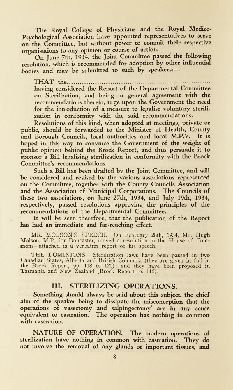 The Royal College of Physicians and the Royal Medico- Psychological Association have appointed representatives to serve on the Committee, but without power to commit their respective organisations to any opinion or course of action. On June 7th, 1934, the Joint Committee passed the following resolution, which is recommended for adoption by other influential bodies and may be submitted to such by speakers:— THAT the  having considered the Report of the Departmental Committee on Sterilization, and being in general agreement with the recommendations therein, urge upon the Government the need for the introduction of a measure to legalise voluntary sterili¬ zation in conformity with the said recommendations. Resolutions of this kind, when adopted at meetings, private or public, should be forwarded to the Minister of Health, County and Borough Councils, local authorities and local M.P.'s. It is hoped in this way to convince the Government of the weight of public opinion behind the Brock Report, and thus persuade it to sponsor a Bill legalising sterilization in conformity with the Brock Committee's recommendations. Such a Bill has been drafted by the Joint Committee, and will be considered and revised by the various associations represented on the Committee, together with the County Councils Association and the Association of Municipal Corporations. The Councils of these two associations, on June 27th, 1934, and July 19th, 1934, respectively, passed resolutions approving the principles of the recommendations of the Departmental Committee. It will be seen therefore, that the publication of the Report has had an immediate and far-reaching effect. MR. MOLSON'S SPEECH. On February 28th, 1934, Mr. Hugh Molson, M.P. for Doncaster, moved a resolution in the House of Com¬ mons—attached is a verbatim report of his speech. THE DOMINIONS. Sterilization laws have been passed in two ■Canadian States, Alberta and British Columbia (they are given in full in the Brock Report, pp. 118 to 120); and They have been proposed in Tasmania and New Zealand (Brock Report, p. 116). III. STERILIZING OPERATIONS. Something should always be said about this subject, the chief aim of the speaker being to dissipate the misconception that the operations of vasectomy and salpingectomy^ are in any sense equivalent to castration. The operation has nothing in common with castration. NATURE OF OPERATION. The modern operations of sterilization have nothing in common with castration. They do not involve the removal of any glands or important tissues, and 8