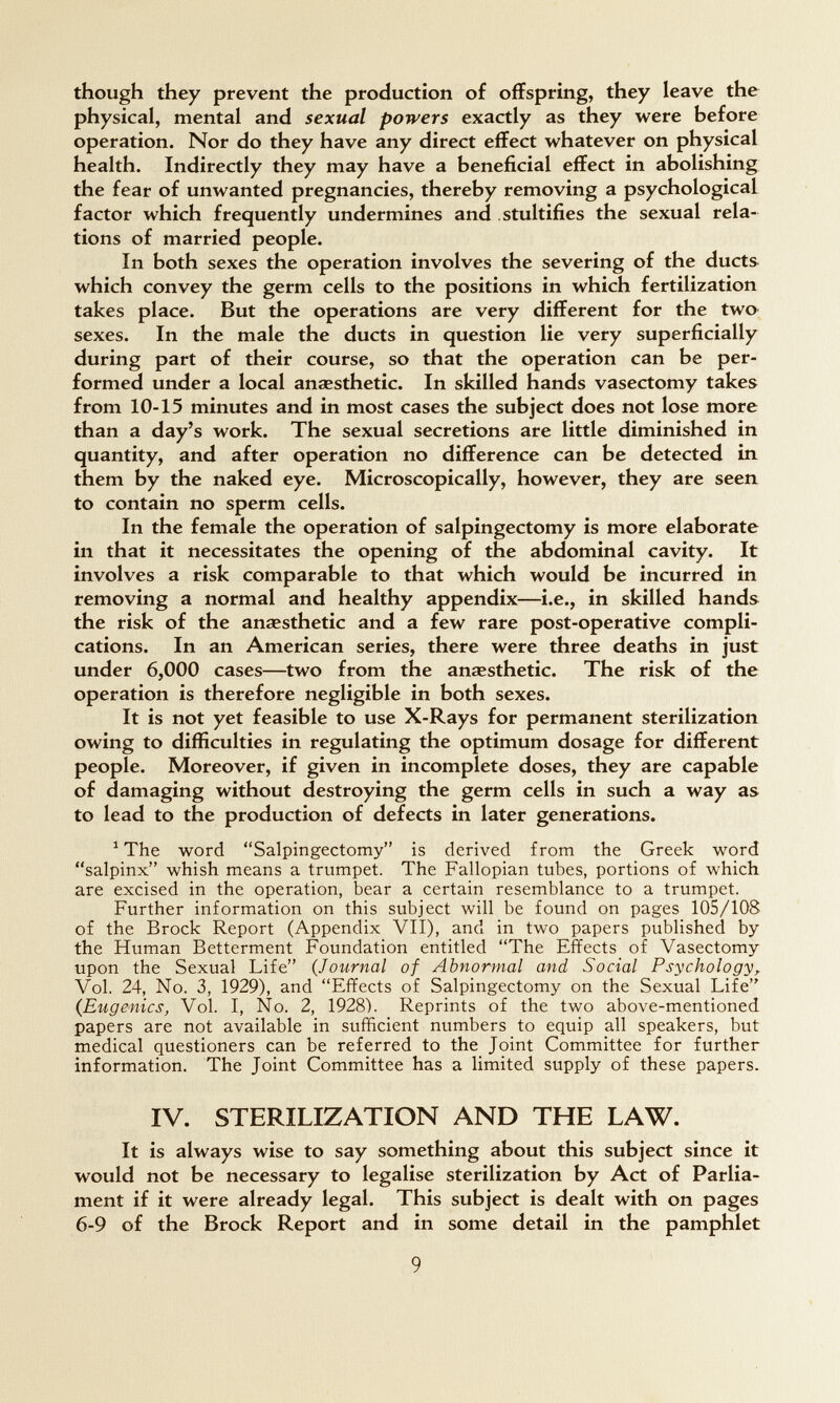 though they prevent the production of offspring, they leave the physical, mental and sexual powers exactly as they were before operation. Nor do they have any direct effect whatever on physical health. Indirectly they may have a beneficial effect in abolishing the fear of unwanted pregnancies, thereby removing a psychological factor which frequently undermines and stultifies the sexual rela¬ tions of married people. In both sexes the operation involves the severing of the ducts, which convey the germ cells to the positions in which fertilization takes place. But the operations are very different for the two sexes. In the male the ducts in question lie very superficially during part of their course, so that the operation can be per¬ formed under a local anaesthetic. In skilled hands vasectomy takes from 10-15 minutes and in most cases the subject does not lose more than a day's work. The sexual secretions are little diminished in quantity, and after operation no difference can be detected in them by the naked eye. Microscopically, however, they are seen to contain no sperm cells. In the female the operation of salpingectomy is more elaborate in that it necessitates the opening of the abdominal cavity. It involves a risk comparable to that which would be incurred in removing a normal and healthy appendix—i.e., in skilled hands the risk of the anaesthetic and a few rare post-operative compli¬ cations. In an American series, there were three deaths in just under 6,000 cases—two from the anaesthetic. The risk of the operation is therefore negligible in both sexes. It is not yet feasible to use X-Rays for permanent sterilization owing to difficulties in regulating the optimum dosage for different people. Moreover, if given in incomplete doses, they are capable of damaging without destroying the germ cells in such a way as to lead to the production of defects in later generations. ^ The word Salpingectomy is derived from the Greek word salpinx whish means a trumpet. The Fallopian tubes, portions of which are excised in the operation, bear a certain resemblance to a trumpet. Further information on this subject will be found on pages 105/10S of the Brock Report (Appendix VII), and in two papers published by the Human Betterment Foundation entitled The Effects of Vasectomy upon the Sexual Life {Journal of Abnormal and Social Psychology^ Vol. 24, No. 3, 1929), and Effects of Salpingectomy on the Sexual Life (Eugenics, Vol. I, No. 2, 1928). Reprints of the two above-mentioned papers are not available in sufficient numbers to equip all speakers, but medical questioners can be referred to the Joint Committee for further information. The Joint Committee has a limited supply of these papers. IV. STERILIZATION AND THE LAW. It is always wise to say something about this subject since it would not be necessary to legalise sterilization by Act of Parlia¬ ment if it were already legal. This subject is dealt with on pages 6-9 of the Brock Report and in some detail in the pamphlet 9