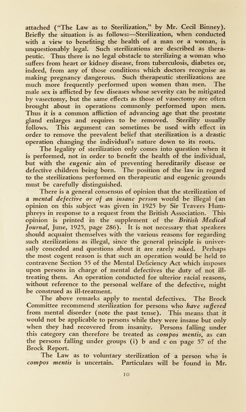 attached (The Law as to Sterilization, by Mr. Cecil Binney). Briefly the situation is as follows:—Sterilization, when conducted with a view to benefiting the health of a man or a woman, is unquestionably legal. Such sterilizations are described as thera¬ peutic. Thus there is no legal obstacle to sterilizing a woman who suffers from heart or kidney disease, from tuberculosis, diabetes or, indeed, from any of those conditions which doctors recognise as making pregnancy dangerous. Such therapeutic sterilizations are much more frequently performed upon women than men. The male sex is afflicted by few diseases whose severity can be mitigated by vasectomy, but the same effects as those of vasectomy are often brought about in operations commonly performed upon men. Thus it is a common affliction of advancing age that the prostate gland enlarges and requires to be removed. Sterility usually follows. This argument can sometimes be used with effect in order to remove the prevalent belief that sterilization is a drastic operation changing the individual's nature down to its roots. The legality of sterilization only comes into question when it is performed, not in order to benefit the health of the individual, but with the eugenic aim of preventing hereditarily disease or defective children being born. The position of the law in regard to the sterilizations performed on therapeutic and eugenic grounds must be carefully distinguished. There is a general consensus of opinion that the sterilization of a mental defective or of an insane person would be illegal (an opinion on this subject was given in 1925 by Sir Travers Hum¬ phreys in response to a request from the British Association. This opinion is printed in the supplement of the British Medical Journal, June, 1925, page 286). It is not necessary that speakers should acquaint themselves with the various reasons for regarding such sterilizations as illegal, since the general principle is univer¬ sally conceded and questions about it are rarely asked. Perhaps the most cogent reason is that such an operation would be held to contravene Section 55 of the Mental Deficiency Act which imposes upon persons in charge of mental defectives the duty of not ill- treating them. An operation conducted for ulterior racial reasons, without reference to the personal welfare of the defective, might be construed as ill-treatment. The above remarks apply to mental defectives. The Brock Committee recommend sterilization for persons who have suffered from mental disorder (note the past tense). This means that it would not be applicable to persons while they were insane but only when they had recovered from insanity. Persons falling under this category can therefore be treated as compos mentis, as can the persons falling under groups (i) b and с on page 57 of the Brock Report. The Law as to voluntary sterilization of a person who is compos mentis is uncertain. Particulars will be found in Mr. IO