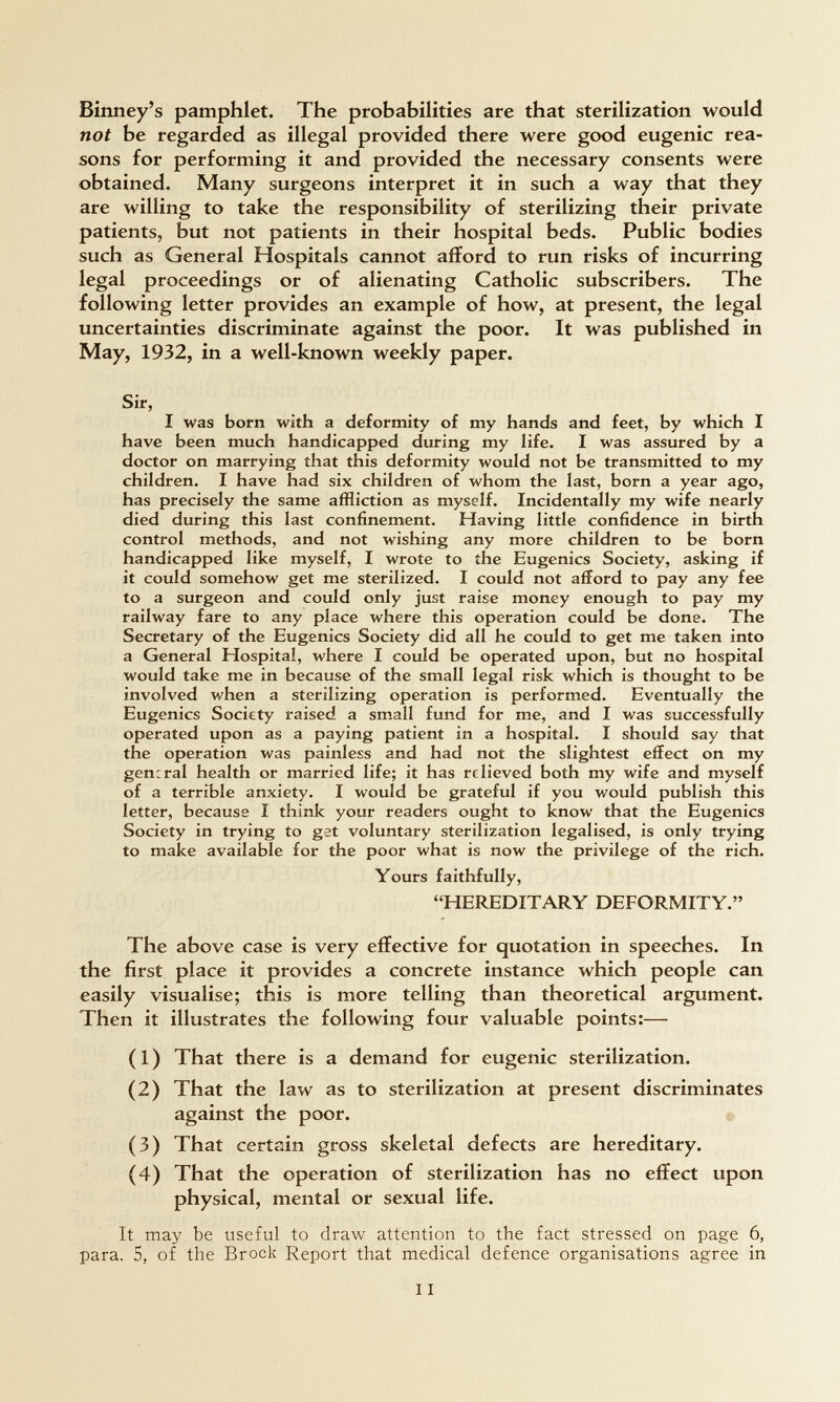 Binney's pamphlet. The probabilities are that sterilization would not be regarded as illegal provided there were good eugenic rea¬ sons for performing it and provided the necessary consents were obtained. Many surgeons interpret it in such a way that they are willing to take the responsibility of sterilizing their private patients, but not patients in their hospital beds. Public bodies such as General Hospitals cannot afford to run risks of incurring legal proceedings or of alienating Catholic subscribers. The following letter provides an example of how, at present, the legal uncertainties discriminate against the poor. It was published in May, 1932, in a well-known weekly paper. Sir, I was born with a deformity of my hands and feet, by which I have been much handicapped during my Hfe. I was assured by a doctor on marrying that this deformity would not be transmitted to my children. I have had six children of whom the last, born a year ago, has precisely the same affliction as myself. Incidentally my wife nearly died during this last confinement. Having little confidence in birth control methods, and not wishing any more children to be born handicapped like myself, I wrote to the Eugenics Society, asking if it could somehow get me sterilized. I could not afford to pay any fee to a surgeon and could only just raise money enough to pay my railway fare to any place where this operation could be done. The Secretary of the Eugenics Society did all he could to get me taken into a General Hospital, where I could be operated upon, but no hospital would take me in because of the small legal risk which is thought to be involved when a sterilizing operation is performed. Eventually the Eugenics Society raised a small fund for me, and I was successfully operated upon as a paying patient in a hospital. I should say that the operation was painless and had not the slightest effect on my general health or married life; it has relieved both my wife and myself of a terrible anxiety. I would be grateful if you would publish this letter, because I think your readers ought to know that the Eugenics Society in trying to gat voluntary sterilization legalised, is only trying to make available for the poor what is now the privilege of the rich. Yours faithfully, HEREDITARY DEFORMITY. The above case is very effective for quotation in speeches. In the first place it provides a concrete instance which people can easily visualise; this is more telling than theoretical argument. Then it illustrates the following four valuable points:— (1) That there is a demand for eugenic sterilization. (2) That the law as to sterilization at present discriminates against the poor. (3) That certain gross skeletal defects are hereditary. (4) That the operation of sterilization has no effect upon physical, mental or sexual life. It may be useful to draw attention to the fact stressed on page 6, para. 5, of the Brock Report that medical defence organisations agree in 11