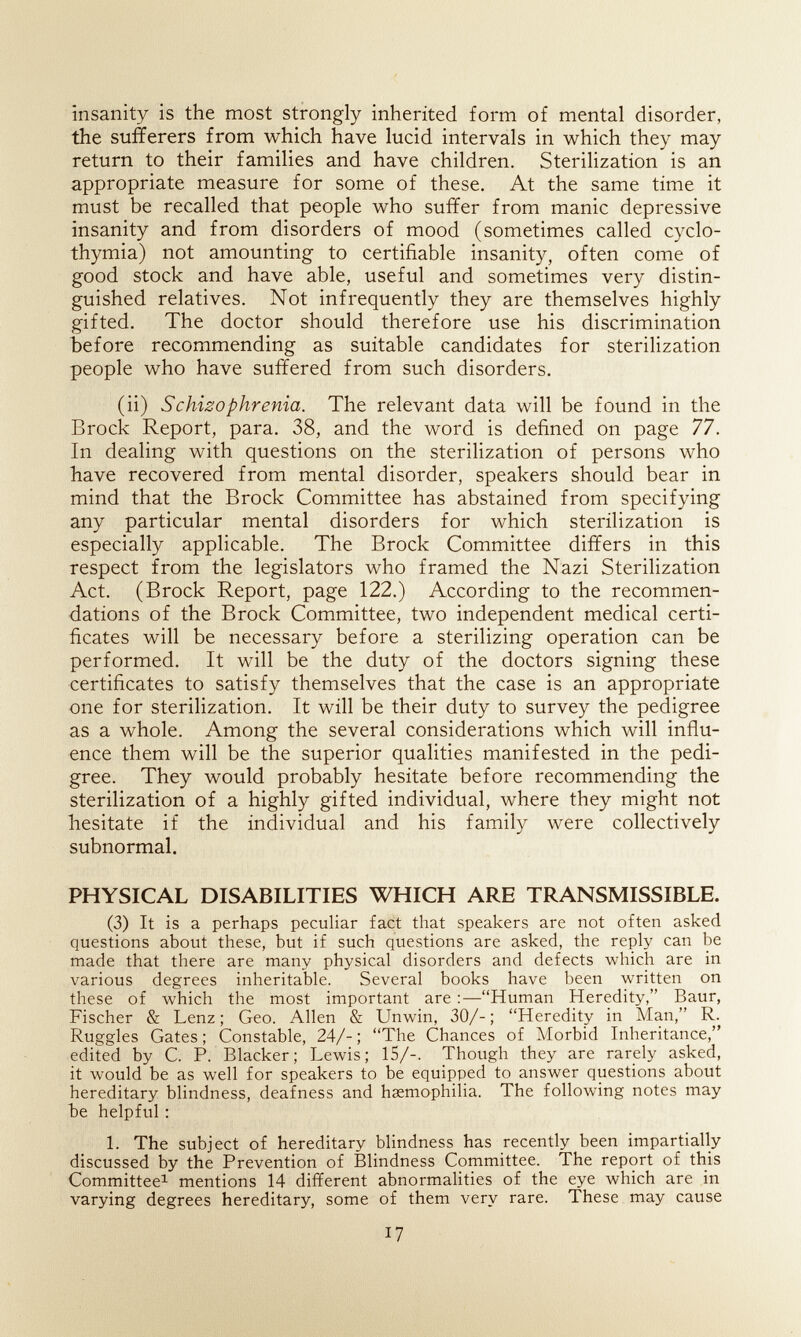 insanity is the most strongly inherited form of mental disorder, the sufferers from which have lucid intervals in which they may return to their families and have children. Sterilization is an appropriate measure for some of these. At the same time it must be recalled that people who suffer from manic depressive insanity and from disorders of mood (sometimes called cyclo¬ thymia) not amounting to certifiable insanity, often come of good stock and have able, useful and sometimes very distin¬ guished relatives. Not infrequently they are themselves highly gifted. The doctor should therefore use his discrimination before recommending as suitable candidates for sterilization people who have suffered from such disorders. (ii) Schizophrenia. The relevant data will be found in the Brock Report, para. 38, and the word is defined on page 77. In dealing with questions on the sterilization of persons who have recovered from mental disorder, speakers should bear in mind that the Brock Committee has abstained from specifying any particular mental disorders for which sterilization is especially applicable. The Brock Committee differs in this respect from the legislators who framed the Nazi Sterilization Act. (Brock Report, page 122.) According to the recommen¬ dations of the Brock Committee, two independent medical certi¬ ficates will be necessary before a sterilizing operation can be performed. It will be the duty of the doctors signing these certificates to satisfy themselves that the case is an appropriate one for sterilization. It will be their duty to survey the pedigree as a whole. Among the several considerations which will influ¬ ence them will be the superior qualities manifested in the pedi¬ gree. They would probably hesitate before recommending the sterilization of a highly gifted individual, where they might not hesitate if the individual and his family were collectively subnormal. PHYSICAL DISABILITIES WHICH ARE TRANSMISSIBLE. (3) It is a perhaps peculiar fact that speakers are not often asked questions about these, but if such questions are asked, the reply can be made that there are many physical disorders and defects which are in various degrees inheritable. Several books have been written on these of which the most important are :—Human Heredity, Baur, Fischer & Lenz ; Geo. Allen & Unwin, 30/- ; Heredity in Man, R. Ruggles Gates; Constable, 24/-; The Chances of Morbid Inheritance, edited by С P. Blacker; Lewis; 15/-. Though they are rarely asked, it would be as well for speakers to be equipped to answer questions about hereditary blindness, deafness and hsemophilia. The following notes may Ъе helpful ; L The subject of hereditary blindness has recently been impartially discussed by the Prevention of Blindness Committee. The report of this Committee^ mentions 14 different abnormalities of the eye which are in varying degrees hereditary, some of them very rare. These may cause I?