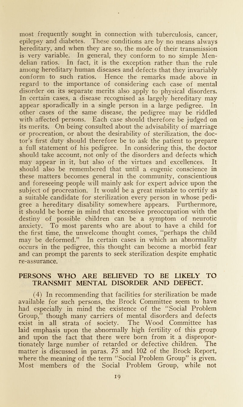 most frequently sought in connection with tuberculosis, cancer, epilepsy and diabetes. These conditions are by no means always hereditary, and when they are so, the mode of their transmission is very variable. In general, they conform to no simple Men- delian ratios. In fact, it is the exception rather than the rule among hereditary human diseases and defects that they invariably conform to such ratios. Hence the remarks made above in regard to the importance of considering each case of mental disorder on its separate merits also apply to physical disorders. In certain cases, a disease recognised as largely hereditary may appear sporadically in a single person in a large pedigree. In other cases of the same disease, the pedigree may be riddled with affected persons. Each case should therefore be judged on its merits. On being consulted about the advisability of marriage or procreation, or about the desirability of sterilization, the doc¬ tor's first duty should therefore be to ask the patient to prepare a full statement of his pedigree. In considering this, the doctor should take account, not only of the disorders and defects which may appear in it, but also of the virtues and excellences. It should also be remembered that until a eugenic conscience in these matters becomes general in the community, conscientious and foreseeing people will mainly ask for expert advice upon the subject of procreation. It would be a great mistake to certify as a suitable candidate for sterilization every person in whose pedi¬ gree a hereditary disability somewhere appears. Furthermore, it should be borne in mind that excessive preoccupation with the destiny of possible children can be a symptom of neurotic anxiety. To most parents who are about to have a child for the first time, the unwelcome thought comes, perhaps the child may be deformed. In certain cases in which an abnormality occurs in the pedigree, this thought can become a morbid fear and can prompt the parents to seek sterilization despite emphatic re-assurance. PERSONS WHO ARE BELIEVED TO BE LIKELY TO TRANSMIT MENTAL DISORDER AND DEFECT. (4) In recommending that facilities for sterilization be made available for such persons, the Brock Committee seem to have had especially in mind the existence of the Social Problem Group, though many carriers of mental disorders and defects exist in all strata of society. The Wood Committee has laid emphasis upon the abnormally high fertility of this group and upon the fact that there were born from it a dispropor¬ tionately large number of retarded or defective children. The matter is discussed in paras. 75 and 102 of the Brock Report, where the meaning of the term Social Problem Group is given. Most members of the Social Problem Group, while not 19