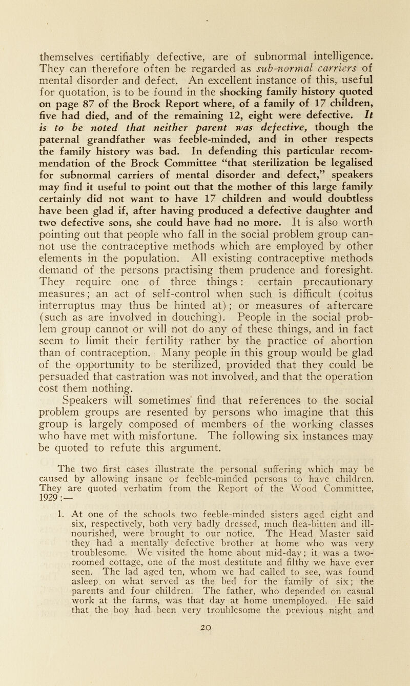 themselves certifiably defective, are of subnormal intelligence. They can therefore often be regarded as sub-normal carriers of mental disorder and defect. An excellent instance of this, useful for quotation, is to be found in the shocking family history quoted on page 87 of the Brock Report where, of a family of 17 children, five had died, and of the remaining 12, eight were defective. It is to be noted that neither parent was defective, though the paternal grandfather was feeble-minded, and in other respects the family history was bad. In defending this particular recom¬ mendation of the Brock Committee that sterilization be legalised for subnormal carriers of mental disorder and defect, speakers may find it useful to point out that the mother of this large family certainly did not want to have 17 children and would doubtless have been glad if, after having produced a defective daughter and two defective sons, she could have had no more. It is also worth pointing out that people who fall in the social problem group can¬ not use the contraceptive methods which are employed by other elements in the population. All existing contraceptive methods demand of the persons practising them prudence and foresight. They require one of three things : certain precautionary measures; an act of self-control when such is difficult (coitus interruptus may thus be hinted at) ; or measures of aftercare (such as are involved in douching). People in the social prob¬ lem group cannot or will not do any of these things, and in fact seem to limit their fertility rather by the practice of abortion than of contraception. Many people in this group would be glad of the opportunity to be sterilized, provided that they could be persuaded that castration was not involved, and that the operation cost them nothing. Speakers will sometimes find that references to the social problem groups are resented by persons who imagine that this group is largely composed of members of the working classes who have met with misfortune. The following six instances may be quoted to refute this argument. The two first cases illustrate the personal suflfering which may be caused by allowing insane or feeble-minded persons to have children. They are quoted verbatim from the Report of the Wood Committee, 1929 : — 1. At one of the schools two feeble-minded sisters aged eight and six, respectively, both very badly dressed, much flea-bitten and ill- nourished, were brought to our notice. The Head Master said they had a mentally defective brother at home who was very troublesome. We visited the home about mid-day; it was a two- roomed cottage, one of the most destitute and filthy we have ever seen. The lad aged ten, whom we had called to see, was found asleep, on what served as the bed for the family of six; the parents and four children. The father, who depended on casual work at the farms, was that day at home unemployed. He said that the boy had been very troublesome the previous night and 20