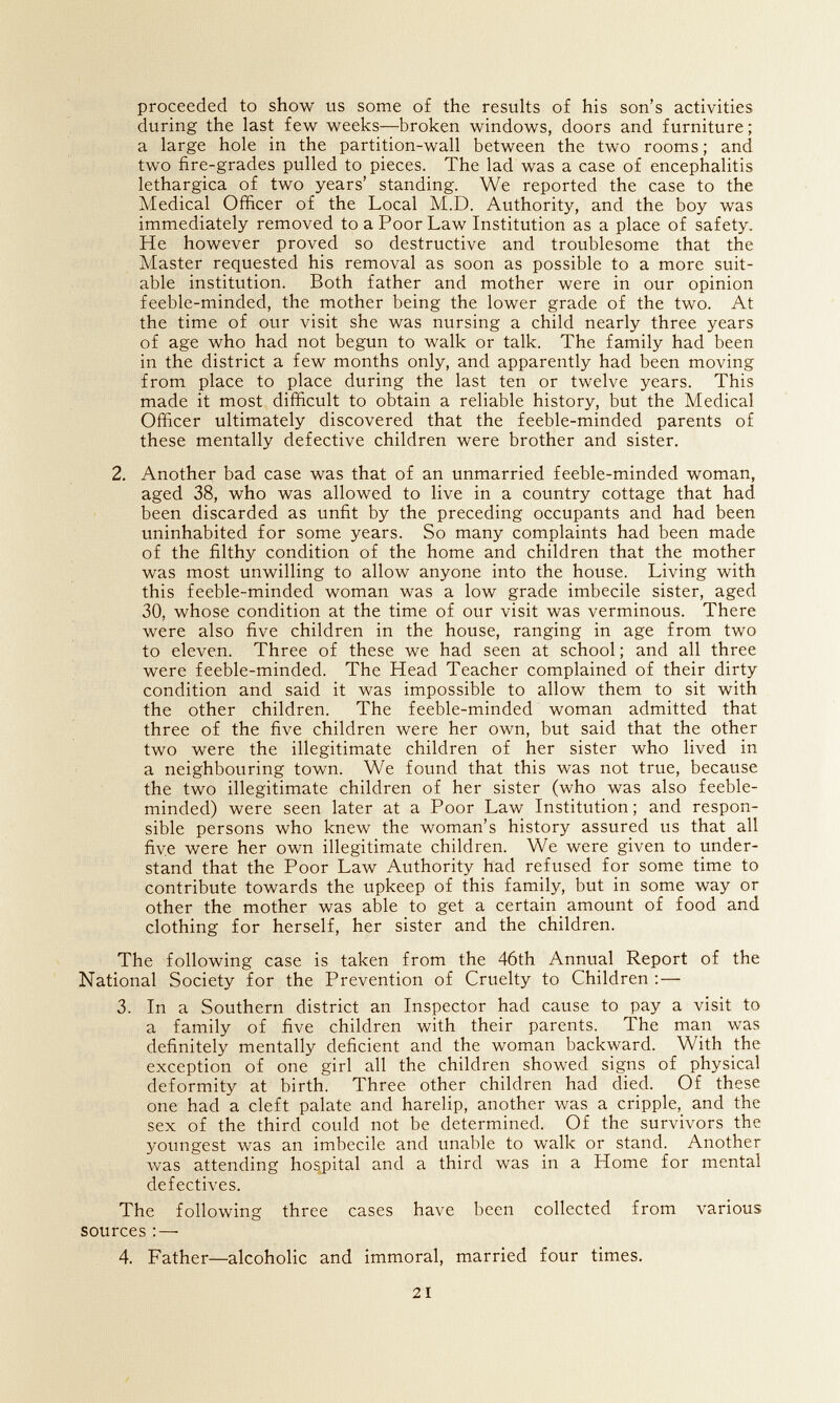 proceeded to show us some o£ the results o£ his son's activities during the last few weeks—broken windows, doors and furniture ; a large hole in the partition-wall between the two rooms; and two fire-grades pulled to pieces. The lad was a case of encephalitis lethargica of two years' standing. We reported the case to the Medical Officer of the Local M.D. Authority, and the boy was immediately removed to a Poor Law Institution as a place of safety. He however proved so destructive and troublesome that the Master requested his removal as soon as possible to a more suit¬ able institution. Both father and mother were in our opinion feeble-minded, the mother being the lower grade of the two. At the time of our visit she was nursing a child nearly three years of age who had not begun to walk or talk. The family had been in the district a few months only, and apparently had been moving from place to place during the last ten or twelve years. This made it most difficult to obtain a reliable history, but the Medical Officer ultimately discovered that the feeble-minded parents of these mentally defective children were brother and sister. 2. Another bad case was that of an unmarried feeble-minded woman, aged 38, who was allowed to live in a country cottage that had been discarded as unfit by the preceding occupants and had been uninhabited for some years. So many complaints had been made of the filthy condition of the home and children that the mother was most unwilling to allow anyone into the house. Living with this feeble-minded woman was a low grade imbecile sister, aged 30, whose condition at the time of our visit was verminous. There were also five children in the house, ranging in age from two to eleven. Three of these we had seen at school ; and all three were feeble-minded. The Head Teacher complained of their dirty condition and said it was impossible to allow them to sit with the other children. The feeble-minded woman admitted that three of the five children were her own, but said that the other two were the illegitimate children of her sister who lived in a neighbouring town. We found that this was not true, because the two illegitimate children of her sister (who was also feeble¬ minded) were seen later at a Poor Law Institution ; and respon¬ sible persons who knew the woman's history assured us that all five were her own illegitimate children. We were given to under¬ stand that the Poor Law Authority had refused for some time to contribute towards the upkeep of this family, but in some way or other the mother was able to get a certain amount of food and clothing for herself, her sister and the children. The following case is taken from the 46th Annual Report of the National Society for the Prevention of Cruelty to Children ;— 3. In a Southern district an Inspector had cause to pay a visit to a family of five children with their parents. The man was definitely mentally deficient and the woman backward. With the exception of one girl all the children showed signs of physical deformity at birth. Three other children had died. Of these one had a cleft palate and harelip, another was a cripple, and the sex of the third could not be determined. Of the survivors the youngest was an imbecile and unable to walk or stand. Another was attending hospital and a third was in a Home for mental defectives. The following three cases have been collected from various sources ; — 4. Father—alcoholic and immoral, married four times. 21