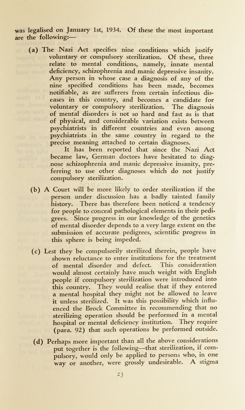 was legalised on January 1st, 1934. Of these the most important are the following:— (a) The Nazi Act specifies nine conditions which justify voluntary or compulsory sterilization. Of these, three relate to mental conditions, namely, innate mental deficiency, schizophrenia and manic depressive insanity. Any person in whose case a diagnosis of any of the nine specified conditions has been made, becomes notifiable, as are sufferers from certain infectious dis¬ eases in this country, and becomes a candidate for voluntary or compulsory sterilization. The diagnosis of mental disorders is not so hard and fast as is that of physical, and considerable variation exists between psychiatrists in different countries and even among psychiatrists in the same country in regard to the precise meaning attached to certain diagnoses. It has been reported that since the Nazi Act became law, German doctors have hesitated to diag¬ nose schizophrenia and manic depressive insanity, pre¬ ferring to use other diagnoses which do not justify compulsory sterilization. (b) A Court will be more likely to order sterilization if the person under discussion has a badly tainted family history. There has therefore been noticed a tendency for people to conceal pathological elements in their pedi¬ grees. Since progress in our knowledge of the genetics of mental disorder depends to a very large extent on the submission of accurate pedigrees, scientific progress in this sphere is being impeded. (c) Lest they be compulsorily sterilized therein, people have shown reluctance to enter institutions for the treatment of mental disorder and defect. This consideration would almost certainly have much weight with English people if compulsory sterilization were introduced into this country. They would realise that if they entered a mental hospital they might not be allowed to leave it unless sterilized. It was this possibility which influ¬ enced the Brock Committee in recommending that no sterilizing operation should be performed in a mental hospital or mental deficiency institution. They require (para. 92) that such operations be performed outside. (d) Perhaps more important than all the above considerations put together is the following—that sterilization, if com¬ pulsory, would only be applied to persons who, in one way or another, were grossly undesirable. A stigma 23