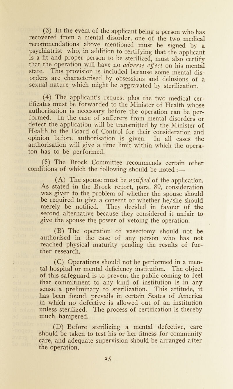 (3) In the event of the applicant being a person who has recovered from a mental disorder, one of the two medical recommendations above mentioned must be signed by a psychiatrist who, in addition to certifying that the applicant is a fit and proper person to be sterilized, must also certify that the operation will have no adverse effect on his mental state. This provision is included because some mental dis¬ orders are characterised by obsessions and delusions of a sexual nature which might be aggravated by sterilization. (4) The applicant's request plus the two medical cer¬ tificates must be forwarded to the Minister of Health whose authorisation is necessary before the operation can be per¬ formed. In the case of sufferers from mental disorders or defect the application will be transmitted by the Minister of Health to the Board of Control for their consideration and opinion before authorisation is given. In all cases the authorisation will give a time limit within which the opera- ton has to be performed. (5) The Brock Committee recommends certain other conditions of which the following should be noted :— (A) The spouse must be notified of the application. As stated in the Brock report, para. 89, consideration was given to the problem of whether the spouse should be required to give a consent or whether he/she should merely be notified. They decided in favour of the second alternative because they considered it unfair to give the spouse the power of vetoing the operation. (B) The operation of vasectomy should not be authorised in the case of any person who has not reached physical maturity pending the results of fur¬ ther research. (C) Operations should not be performed in a men¬ tal hospital or mental deficiency institution. The object of this safeguard is to prevent the public coming to feel that commitment to any kind of institution is in any sense a preliminary to sterilization. This attitude, it has been found, prevails in certain States of America in which no defective is allowed out of an institution unless sterilized. The process of certification is thereby much hampered. (D) Before sterilizing a mental defective, care should be taken to test his or her fitness for community care, and adequate supervision should be arranged after the operation. 25