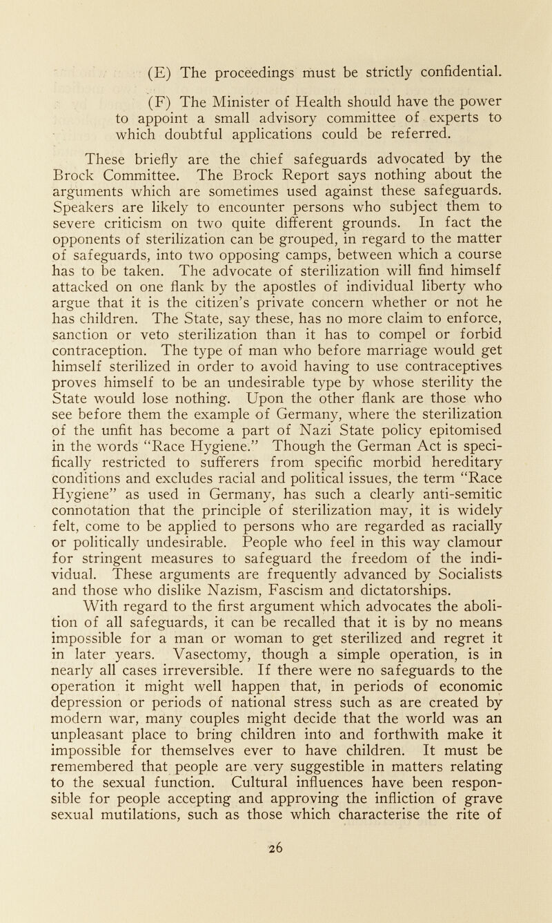 (E) The proceedings must be strictly confidential. (F) The Minister of Health should have the power to appoint a small advisory committee of experts to which doubtful applications could be referred. These briefly are the chief safeguards advocated by the Brock Committee. The Brock Report says nothing about the arguments which are sometimes used against these safeguards. Speakers are likely to encounter persons who subject them to severe criticism on two quite different grounds. In fact the opponents of sterilization can be grouped, in regard to the matter of safeguards, into two opposing camps, between which a course has to be taken. The advocate of sterilization will find himself attacked on one flank by the apostles of individual liberty who argue that it is the citizen's private concern whether or not he has children. The State, say these, has no more claim to enforce, sanction or veto sterilization than it has to compel or forbid contraception. The type of man who before marriage would get himself sterilized in order to avoid having to use contraceptives proves himself to be an undesirable type by whose sterility the State would lose nothing. Upon the other flank are those who see before them the example of Germany, where the sterilization of the unfit has become a part of Nazi State policy epitomised in the words Race Hygiene. Though the German Act is speci¬ fically restricted to sufferers from specific morbid hereditary conditions and excludes racial and political issues, the term Race Hygiene as used in Germany, has such a clearly anti-semitic connotation that the principle of sterilization may, it is widely felt, come to be applied to persons who are regarded as racially or politically undesirable. People who feel in this way clamour for stringent measures to safeguard the freedom of the indi¬ vidual. These arguments are frequently advanced by Socialists and those who dislike Nazism, Fascism and dictatorships. With regard to the first argument which advocates the aboli¬ tion of all safeguards, it can be recalled that it is by no means impossible for a man or woman to get sterilized and regret it in later years. Vasectomy, though a simple operation, is in nearly all cases irreversible. If there were no safeguards to the operation it might well happen that, in periods of economic depression or periods of national stress such as are created by modern war, many couples might decide that the world was an unpleasant place to bring children into and forthwith make it impossible for themselves ever to have children. It must be remembered that people are very suggestible in matters relating to the sexual function. Cultural influences have been respon¬ sible for people accepting and approving the infliction of grave sexual mutilations, such as those which characterise the rite of 26