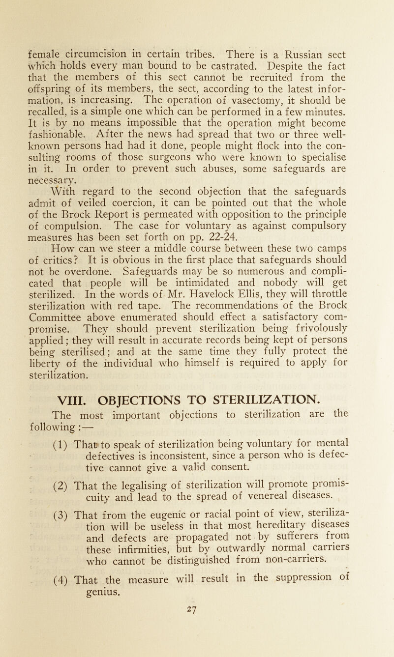female circumcision in certain tribes. There is a Russian sect which holds every man bound to be castrated. Despite the fact that the members of this sect cannot be recruited from the offspring of its members, the sect, according to the latest infor¬ mation, is increasing. The operation of vasectomy, it should be recalled, is a simple one which can be performed in a few minutes. It is by no means impossible that the operation might become fashionable. After the news had spread that two or three well- known persons had had it done, people might flock into the con¬ sulting rooms of those surgeons who were known to specialise in it. In order to prevent such abuses, some safeguards are necessary. With regard to the second objection that the safeguards admit of veiled coercion, it can be pointed out that the whole of the Brock Report is permeated with opposition to the principle of compulsion. The case for voluntary as against compulsory measures has been set forth on pp. 22-24. How can we steer a middle course between these two camps of critics? It is obvious in the first place that safeguards should not be overdone. Safeguards may be so numerous and compli¬ cated that people will be intimidated and nobody will get sterilized. In the words of Mr. Havelock Ellis, they will throttle sterilization with red tape. The recommendations of the Brock Committee above enumerated should effect a satisfactory com¬ promise. They should prevent sterilization being frivolously applied ; they will result in accurate records being kept of persons being sterilised ; and at the same time they fully protect the liberty of the individual who himself is required to apply for sterilization. VIII. OBJECTIONS TO STERILIZATION. The most important objections to sterilization are the following :— (1) That to speak of sterilization being voluntary for mental defectives is inconsistent, since a person who is defec¬ tive cannot give a valid consent. /Г . (2) That the legalising of sterilization will promote promis- cuity and lead to the spread of venereal diseases. ^ (3) That from the eugenic or racial point of view, steriliza¬ tion will be useless in that most hereditary diseases and defects are propagated not by sufferers from these infirmities, but by outwardly normal carriers who cannot be distinguished from non-carriers. (4) That the measure will result in the suppression of genius. 27