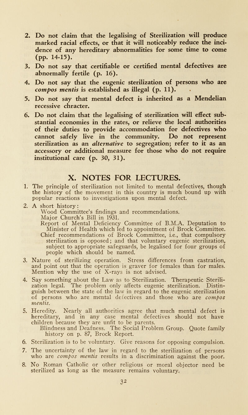 2. Do not claim that the legalising of Sterilization will produce marked racial effects, or that it will noticeably reduce the inci¬ dence of any hereditary abnormalities for some time to come (pp. 14-15). 3. Do not say that certifiable or certified mental defectives are abnormally fertile (p. 16). 4. Do not say that the eugenic sterilization of persons who are compos mentis is established as illegal (p. 11). 5. Do not say that mental defect is inherited as a Mendelian recessive chracter. 6. Do not claim that the legalising of sterilization will effect sub¬ stantial economies in the rates, or relieve the local authorities of their duties to provide accommodation for defectives who cannot safely live in the community. Do not represent sterilization as an alternative to segregation; refer to it as an accessory or additional measure for those who do not require institutional care (p. 30, 31). X. NOTES FOR LECTURES. 1. The principle of sterilization not limited to mental defectives, though the history of the movement in this country is much bound up with popular reactions to investigations upon mental defect. 2. A short history : Wood Committee's findings and recommendations. Major Church's Bill in 1931. Report of Mental Deficiency Committee of B.M.A. Deputation to Minister of Health which led to appointment of Brock Committee. Chief recommendations of Brock Committee, i.e., that compulsory sterilization is opposed ; and that voluntary eugenic sterilization, subject to appropriate safeguards, be legalised for four groups of people which should be named. 3. Nature of sterilizing operation. Stress differences from castration, and point out that the operation is graver for females than for males. Mention why the use of X-rays is not advised. 4. Say something about the Law as to Sterilization. Therapeutic Sterili¬ zation legal. The problem only affects eugenic sterilization. Distin¬ guish between the state of the law in regard to the eugenic sterilization of persons who are mental defectives and those who are compos mentis. 5. Heredity. Nearly all authorities agree that much mental defect is hereditary, and in any case mental defectives should not have children because they are unfit to be parents. Blindness and Deafness. The Social Problem Group. Quote family history on p. 87, Brock Report. 6. Sterilization is to be voluntary. Give reasons for opposing compulsion. 7. The uncertainty of the law in regard to the sterilization of persons who are compos mentis results in a discrimination against the poor. 8. No Roman Catholic or other religious or moral objector need be sterilized as long as the measure remains voluntary. 32