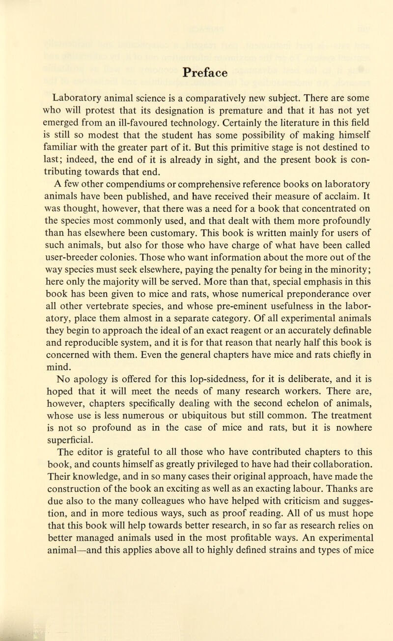 Preface Laboratory animal science is a comparatively new subject. There are some who will protest that its designation is premature and that it has not yet emerged from an ill-favoured technology. Certainly the literature in this field is still so modest that the student has some possibility of making himself familiar with the greater part of it. But this primitive stage is not destined to last; indeed, the end of it is already in sight, and the present book is con¬ tributing towards that end. A few other compendiums or comprehensive reference books on laboratory animals have been published, and have received their measure of acclaim. It was thought, however, that there was a need for a book that concentrated on the species most commonly used, and that dealt with them more profoundly than has elsewhere been customary. This book is written mainly for users of such animals, but also for those who have charge of what have been called user-breeder colonies. Those who want information about the more out of the way species must seek elsewhere, paying the penalty for being in the minority; here only the majority will be served. More than that, special emphasis in this book has been given to mice and rats, whose numerical preponderance over all other vertebrate species, and whose pre-eminent usefulness in the labor¬ atory, place them almost in a separate category. Of all experimental animals they begin to approach the ideal of an exact reagent or an accurately definable and reproducible system, and it is for that reason that nearly half this book is concerned with them. Even the general chapters have mice and rats chiefly in mind. No apology is offered for this lop-sidedness, for it is deliberate, and it is hoped that it will meet the needs of many research workers. There are, however, chapters specifically dealing with the second echelon of animals, whose use is less numerous or ubiquitous but still common. The treatment is not so profound as in the case of mice and rats, but it is nowhere superficial. The editor is grateful to all those who have contributed chapters to this book, and counts himself as greatly privileged to have had their collaboration. Their knowledge, and in so many cases their original approach, have made the construction of the book an exciting as well as an exacting labour. Thanks are due also to the many colleagues who have helped with criticism and sugges¬ tion, and in more tedious ways, such as proof reading. All of us must hope that this book will help towards better research, in so far as research relies on better managed animals used in the most profitable ways. An experimental animal—and this applies above all to highly defined strains and types of mice