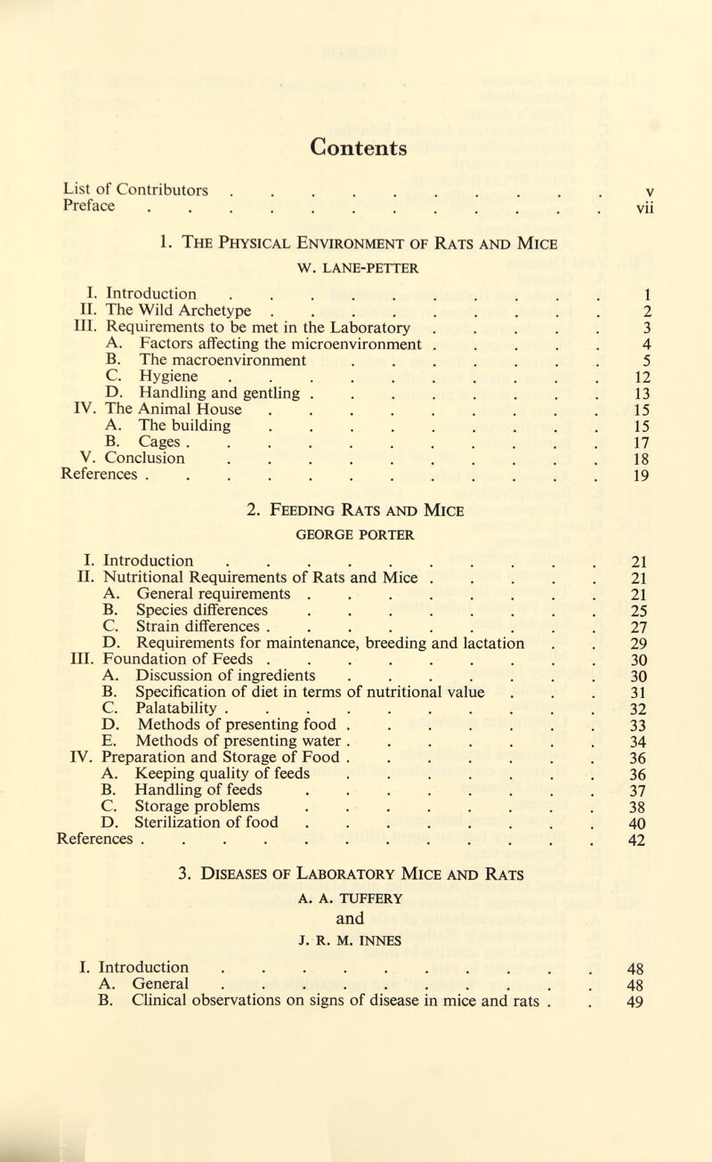 Contents List of Contributors v Preface   vii 1. The Physical Environment of Rats and Mice w. lane-petter I. Introduction .   1 II. The Wild Archetype ......... 2 III. Requirements to be met in the Laboratory ..... 3 A. Factors affecting the microenvironment ..... 4 B. The macroenvironment ....... 5 C. Hygiene .......... 12 D. Handling and gentling . . . . . . . . 13 IV. The Animal House ......... 15 A. The building ......... 15 B. Cages 17 V. Conclusion 18 References 19 2. Feeding Rats and Mice george porter I. Introduction . .  21 II. Nutritional Requirements of Rats and Mice 21 A. General requirements . . . . . . . .21 B. Species differences 25 C. Strain differences ......... 27 D. Requirements for maintenance, breeding and lactation . . 29 III. Foundation of Feeds ......... 30 A. Discussion of ingredients ....... 30 B. Specification of diet in terms of nutritional value . . . 31 C. Palatability .......... 32 D. Methods of presenting food . . . . . . . 33 E. Methods of presenting water ....... 34 IV. Preparation and Storage of Food ....... 36 A. Keeping quality of feeds ....... 36 B. Handling of feeds ........ 37 C. Storage problems ........ 38 D. Sterilization of food 40 References ............ 42 3. Diseases of Laboratory Mice and Rats a. a. tuffery and j. r. m. innes I. Introduction .  48 A. General .......... 48 B. Clinical observations on signs of disease in mice and rats . . 49