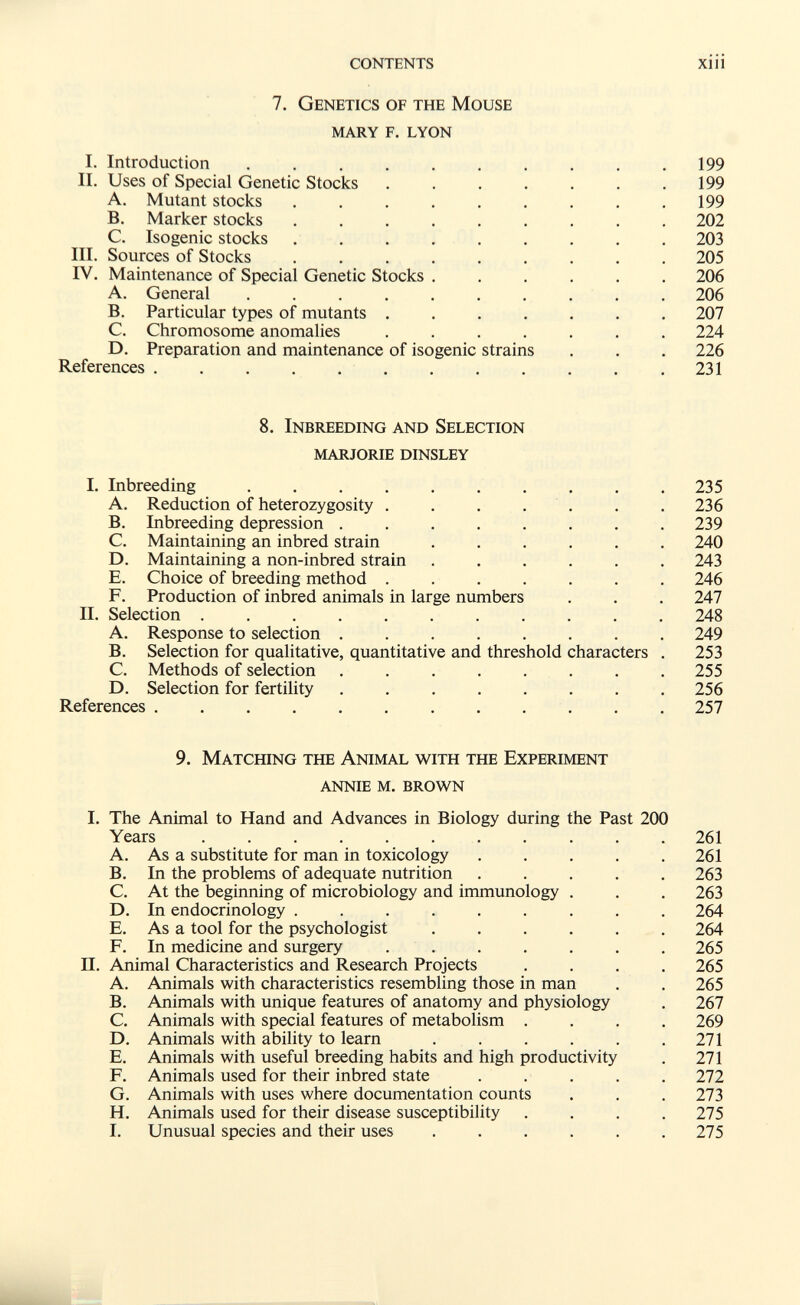 contents xiii 7. Genetics of the Mouse mary f. lyon I. Introduction 199 II. Uses of Special Genetic Stocks . . . . . . .199 A. Mutant stocks ......... 199 B. Marker stocks 202 C. Isogenic stocks . . . . . . . . . 203 III. Sources of Stocks 205 IV. Maintenance of Special Genetic Stocks ...... 206 A. General .......... 206 B. Particular types of mutants ....... 207 C. Chromosome anomalies ....... 224 D. Preparation and maintenance of isogenic strains . . . 226 References 231 8. Inbreeding and Selection marjorie dinsley I. Inbreeding 235 A. Reduction of hetero2ygosity . . . . . . .236 B. Inbreeding depression ........ 239 C. Maintaining an inbred strain ...... 240 D. Maintaining a non-inbred strain ...... 243 E. Choice of breeding method ....... 246 F. Production of inbred animals in large numbers . . . 247 II. Selection ........... 248 A. Response to selection ........ 249 B. Selection for qualitative, quantitative and threshold characters . 253 C. Methods of selection ........ 255 D. Selection for fertility ........ 256 References  257 9. Matching the Animal with the Experiment annie м. brown I. The Animal to Hand and Advances in Biology during the Past 200 Years ........... 261 A. As a substitute for man in toxicology ..... 261 B. In the problems of adequate nutrition ..... 263 C. At the beginning of microbiology and immunology . . . 263 D. In endocrinology ......... 264 E. As a tool for the psychologist ...... 264 F. In medicine and surgery 265 II. Animal Characteristics and Research Projects .... 265 A. Animals with characteristics resembling those in man . . 265 B. Animals with unique features of anatomy and physiology . 267 C. Animals with special features of metabolism .... 269 D. Animals with ability to learn . . . . . .271 E. Animals with useful breeding habits and high productivity . 271 F. Animals used for their inbred state ..... 272 G. Animals with uses where documentation counts . . .273 H. Animals used for their disease susceptibility .... 275 I. Unusual species and their uses ...... 275