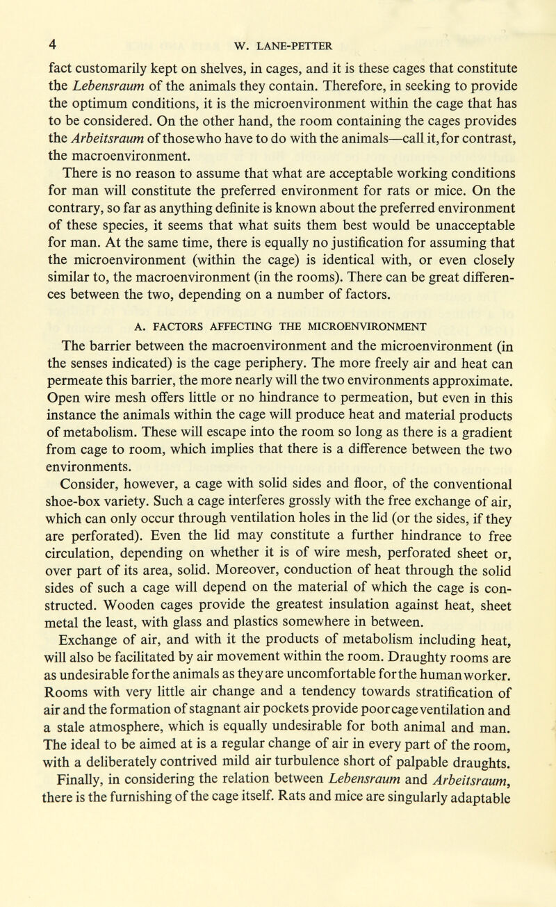 4 W. LANE-PETTER fact customarily kept on shelves, in cages, and it is these cages that constitute the Lebensraum of the animals they contain. Therefore, in seeking to provide the optimum conditions, it is the microenvironment within the cage that has to be considered. On the other hand, the room containing the cages provides the Arbeitsraum of those who have to do with the animals—call it, for contrast, the macroenvironment. There is no reason to assume that what are acceptable working conditions for man will constitute the preferred environment for rats or mice. On the contrary, so far as anything definite is known about the preferred environment of these species, it seems that what suits them best would be unacceptable for man. At the same time, there is equally no justification for assuming that the microenvironment (within the cage) is identical with, or even closely similar to, the macroenvironment (in the rooms). There can be great differen¬ ces between the two, depending on a number of factors. A. FACTORS AFFECTING THE MICROENVIRONMENT The barrier between the macroenvironment and the microenvironment (in the senses indicated) is the cage periphery. The more freely air and heat can permeate this barrier, the more nearly will the two environments approximate. Open wire mesh offers little or no hindrance to permeation, but even in this instance the animals within the cage will produce heat and material products of metabolism. These will escape into the room so long as there is a gradient from cage to room, which implies that there is a difference between the two environments. Consider, however, a cage with soUd sides and floor, of the conventional shoe-box variety. Such a cage interferes grossly with the free exchange of air, which can only occur through ventilation holes in the lid (or the sides, if they are perforated). Even the lid may constitute a further hindrance to free circulation, depending on whether it is of wire mesh, perforated sheet or, over part of its area, sohd. Moreover, conduction of heat through the solid sides of such a cage will depend on the material of which the cage is con¬ structed. Wooden cages provide the greatest insulation against heat, sheet metal the least, with glass and plastics somewhere in between. Exchange of air, and with it the products of metabolism including heat, will also be facilitated by air movement within the room. Draughty rooms are as undesirable for the animals as they are uncomfortable for the human worker. Rooms with very little air change and a tendency towards stratification of air and the formation of stagnant air pockets provide poor cage ventilation and a stale atmosphere, which is equally undesirable for both animal and man. The ideal to be aimed at is a regular change of air in every part of the room, with a deliberately contrived mild air turbulence short of palpable draughts. Finally, in considering the relation between Lebensraum and Arbeitsraum, there is the furnishing of the cage itself. Rats and mice are singularly adaptable