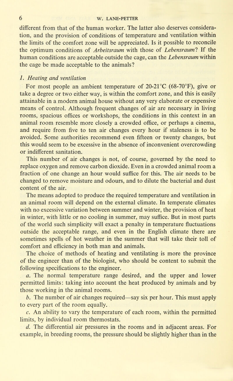 6 W. LANE-PETTER different from that of the human worker. The latter also deserves considera¬ tion, and the provision of conditions of temperature and ventilation within the limits of the comfort zone will be appreciated. Is it possible to reconcile the optimum conditions of Arbeitsraum with those of Lebensrauml If the human conditions are acceptable outside the cage, can the Lebensraum within the cage be made acceptable to the animals? 1. Heating and ventilation For most people an ambient temperature of 20-21 °C (68-70°F), give or take a degree or two either way, is within the comfort zone, and this is easily attainable in a modern animal house without any very elaborate or expensive means of control. Although frequent changes of air are necessary in living rooms, spacious offices or workshops, the conditions in this context in an animal room resemble more closely a crowded office, or perhaps a cinema, and require from five to ten air changes every hour if staleness is to be avoided. Some authorities recommend even fifteen or twenty changes, but this would seem to be excessive in the absence of inconvenient overcrowding or indifferent sanitation. This number of air changes is not, of course, governed by the need to replace oxygen and remove carbon dioxide. Even in a crowded animal room a fraction of one change an hour would suffice for this. The air needs to be changed to remove moisture and odours, and to dilute the bacterial and dust content of the air. The means adopted to produce the required temperature and ventilation in an animal room will depend on the external climate. In temperate climates with no excessive variation between summer and winter, the provision of heat in winter, with little or no cooling in summer, may suffice. But in most parts of the world such simplicity will exact a penalty in temperature ñuctuations outside the acceptable range, and even in the English climate there are sometimes spells of hot weather in the summer that will take their toll of comfort and efficiency in both man and animals. The choice of methods of heating and ventilating is more the province of the engineer than of the biologist, who should be content to submit the following specifications to the engineer. a. The normal temperature range desired, and the upper and lower permitted limits : taking into account the heat produced by animals and by those working in the animal rooms. b. The number of air changes required—say six per hour. This must apply to every part of the room equally. c. An ability to vary the temperature of each room, within the permitted limits, by individual room thermostats. d. The differential air pressures in the rooms and in adjacent areas. For example, in breeding rooms, the pressure should be slightly higher than in the