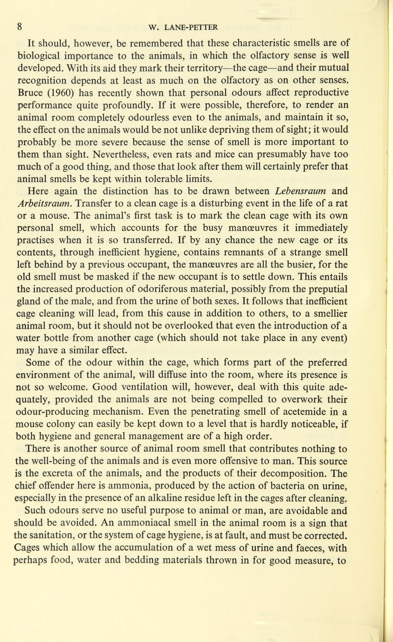 8 W. LANE-PETTER It should, however, be remembered that these characteristic smells are of biological importance to the animals, in which the olfactory sense is well developed. With its aid they mark their territory—the cage—and their mutual recognition depends at least as much on the olfactory as on other senses. Bruce (1960) has recently shown that personal odours affect reproductive performance quite profoundly. If it were possible, therefore, to render an animal room completely odourless even to the animals, and maintain it so, the effect on the animals would be not unhke depriving them of sight; it would probably be more severe because the sense of smell is more important to them than sight. Nevertheless, even rats and mice can presumably have too much of a good thing, and those that look after them will certainly prefer that animal smells be kept within tolerable hmits. Here again the distinction has to be drawn between Lebensraum and Arbeitsraum. Transfer to a clean cage is a disturbing event in the life of a rat or a mouse. The animal's first task is to mark the clean cage with its own personal smell, which accounts for the busy manœuvres it immediately practises when it is so transferred. If by any chance the new cage or its contents, through inefficient hygiene, contains remnants of a strange smell left behind by a previous occupant, the manœuvres are all the busier, for the old smell must be masked if the new occupant is to settle down. This entails the increased production of odoriferous material, possibly from the preputial gland of the male, and from the urine of both sexes. It follows that inefficient cage cleaning will lead, from this cause in addition to others, to a smellier animal room, but it should not be overlooked that even the introduction of a water bottle from another cage (which should not take place in any event) may have a similar effect. Some of the odour within the cage, which forms part of the preferred environment of the animal, will diffuse into the room, where its presence is not so welcome. Good ventilation will, however, deal with this quite ade¬ quately, provided the animals are not being compelled to overwork their odour-producing mechanism. Even the penetrating smell of acetemide in a mouse colony can easily be kept down to a level that is hardly noticeable, if both hygiene and general management are of a high order. There is another source of animal room smell that contributes nothing to the well-being of the animals and is even more offensive to man. This source is the excreta of the animals, and the products of their decomposition. The chief offender here is ammonia, produced by the action of bacteria on urine, especially in the presence of an alkaline residue left in the cages after cleaning. Such odours serve no useful purpose to animal or man, are avoidable and should be avoided. An ammoniacal smell in the animal room is a sign that the sanitation, or the system of cage hygiene, is at fault, and must be corrected. Cages which allow the accumulation of a wet mess of urine and faeces, with perhaps food, water and bedding materials thrown in for good measure, to