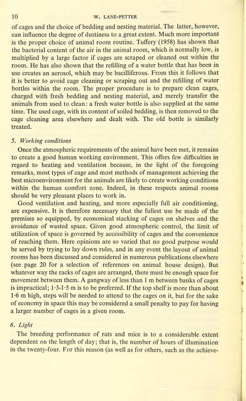 10 W. LANE-PETTER of cages and the choice of bedding and nesting material. The latter, however, can influence the degree of dustiness to a great extent. Much more important is the proper choice of animal room routine. Tuffery (1958) has shown that the bacterial content of the air in the animal room, which is normally low, is multiplied by a large factor if cages are scraped or cleaned out within the room. He has also shown that the refilling of a water bottle that has been in use creates an aerosol, which may be bacilliferous. From this it follows that it is better to avoid cage cleaning or scraping out and the refilhng of water bottles within the room. The proper procedure is to prepare clean cages, charged with fresh bedding and nesting material, and merely transfer the animals from used to clean : a fresh water bottle is also supphed at the same time. The used cage, with its content of soiled bedding, is then removed to the cage cleaning area elsewhere and dealt with. The old bottle is similarly treated. 5. Working conditions Once the atmospheric requirements of the animal have been met, it remains to create a good human working environment. This offers few difficulties in regard to heating and ventilation because, in the light of the foregoing remarks, most types of cage and most methods of management achieving the best microenvironment for the animals are likely to create working conditions within the human comfort zone. Indeed, in these respects animal rooms should be very pleasant places to work in. Good ventilation and heating, and more especially full air conditioning, are expensive. It is therefore necessary that the fullest use be made of the premises so equipped, by economical stacking of cages on shelves and the avoidance of wasted space. Given good atmospheric control, the limit of utilization of space is governed by accessibility of cages and the convenience of reaching them. Here opinions are so varied that no good purpose would be served by trying to lay down rules, and in any event the layout of animal rooms has been discussed and considered in numerous publications elsewhere (see page 20 for a selection of references on animal house design). But whatever way the racks of cages are arranged, there must be enough space for movement between them. A gangway of less than 1 m between banks of cages is impractical; 1-3-1-5 m is to be preferred. If the top shelf is more than about 1 -6 m high, steps will be needed to attend to the cages on it, but for the sake of economy in space this may be considered a small penalty to pay for having a larger number of cages in a given room. 6. Light The breeding performance of rats and mice is to a considerable extent dependent on the length of day; that is, the number of hours of illumination in the twenty-four. For this reason (as well as for others, such as the achieve-