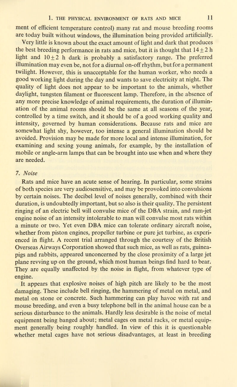1. THE PHYSICAL ENVIRONMENT OF RATS AND MICE И ment of efficient temperature control) many rat and mouse breeding rooms are today built without windows, the illumination being provided artificially. Very little is known about the exact amount of light and dark that produces the best breeding performance in rats and mice, but it is thought that 14 ± 2 h light and 10 + 2 h dark is probably a satisfactory range. The preferred illumination may even be, not for a diurnal on-oflf rhythm, but for a permanent twihght. However, this is unacceptable for the human worker, who needs a good working hght during the day and wants to save electricity at night. The quality of light does not appear to be important to the animals, whether daylight, tungsten filament or fluorescent lamp. Therefore, in the absence of any more precise knowledge of animal requirements, the duration of illumin¬ ation of the animal rooms should be the same at all seasons of the year, controlled by a time switch, and it should be of a good working quality and intensity, governed by human considerations. Because rats and mice are somewhat light shy, however, too intense a general illumination should be avoided. Provision may be made for more local and intense illumination, for examining and sexing young animals, for example, by the installation of mobile or angle-arm lamps that can be brought into use when and where they are needed. 7. Noise Rats and mice have an acute sense of hearing. In particular, some strains of both species are very audiosensitive, and may be provoked into convulsions by certain noises. The decibel level of noises generally, combined with their duration, is undoubtedly important, but so also is their quality. The persistent ringing of an electric bell will convulse mice of the DBA strain, and ram-jet engine noise of an intensity intolerable to man will convulse most rats within a minute or two. Yet even DBA mice can tolerate ordinary aircraft noise, whether from piston engines, propeller turbine or pure jet turbine, as experi¬ enced in flight. A recent trial arranged through the courtesy of the British Overseas Airways Corporation showed that such mice, as well as rats, guinea- pigs and rabbits, appeared unconcerned by the close proximity of a large jet plane revving up on the ground, which most human beings find hard to bear. They are equally unaffected by the noise in flight, from whatever type of engine. It appears that explosive noises of high pitch are likely to be the most damaging. These include bell ringing, the hammering of metal on metal, and metal on stone or concrete. Such hammering can play havoc with rat and mouse breeding, and even a busy telephone bell in the animal house can be a serious disturbance to the animals. Hardly less desirable is the noise of metal equipment being banged about; metal cages on metal racks, or metal equip¬ ment generally being roughly handled. In view of this it is questionable whether metal cages have not serious disadvantages, at least in breeding