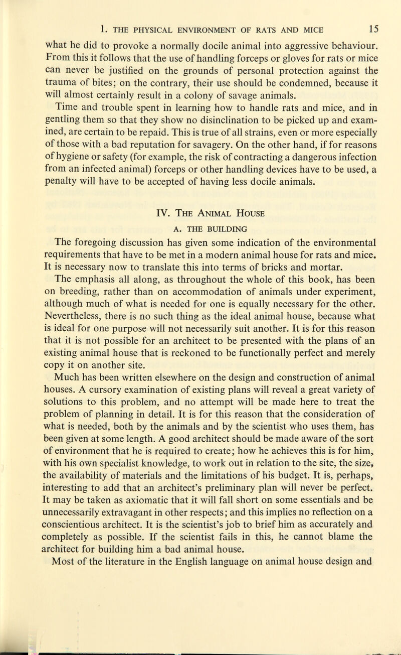 1. the physical environment of rats and mice 15 what he did to provoke a normally docile animal into aggressive behaviour. From this it follows that the use of handling forceps or gloves for rats or mice can never be justified on the grounds of personal protection against the trauma of bites; on the contrary, their use should be condemned, because it will almost certainly result in a colony of savage animals. Time and trouble spent in learning how to handle rats and mice, and in gentling them so that they show no disinclination to be picked up and exam¬ ined, are certain to be repaid. This is true of all strains, even or more especially of those with a bad reputation for savagery. On the other hand, if for reasons of hygiene or safety (for example, the risk of contracting a dangerous infection from an infected animal) forceps or other handling devices have to be used, a penalty will have to be accepted of having less docile animals. IV. The Animal House a. the building The foregoing discussion has given some indication of the environmental requirements that have to be met in a modern animal house for rats and mice. It is necessary now to translate this into terms of bricks and mortar. The emphasis all along, as throughout the whole of this book, has been on breeding, rather than on accommodation of animals under experiment, although much of what is needed for one is equally necessary for the other. Nevertheless, there is no such thing as the ideal animal house, because what is ideal for one purpose will not necessarily suit another. It is for this reason that it is not possible for an architect to be presented with the plans of an existing animal house that is reckoned to be functionally perfect and merely copy it on another site. Much has been written elsewhere on the design and construction of animal houses. A cursory examination of existing plans will reveal a great variety of solutions to this problem, and no attempt will be made here to treat the problem of planning in detail. It is for this reason that the consideration of what is needed, both by the animals and by the scientist who uses them, has been given at some length. A good architect should be made aware of the sort of environment that he is required to create; how he achieves this is for him, with his own specialist knowledge, to work out in relation to the site, the size, the availabihty of materials and the Hmitations of his budget. It is, perhaps, interesting to add that an architect's preliminary plan will never be perfect. It may be taken as axiomatic that it will fall short on some essentials and be unnecessarily extravagant in other respects ; and this implies no reflection on a conscientious architect. It is the scientist's job to brief him as accurately and completely as possible. If the scientist fails in this, he cannot blame the architect for building him a bad animal house. Most of the literature in the English language on animal house design and