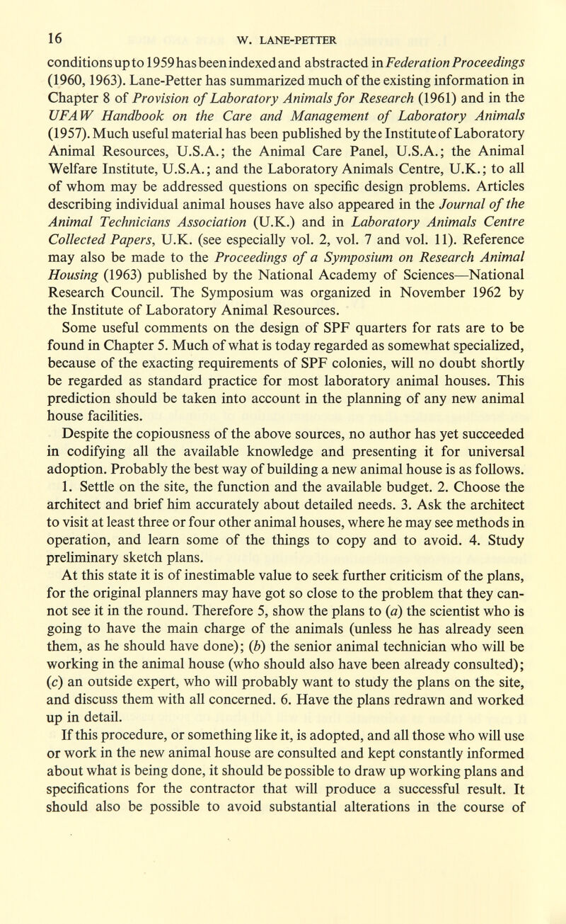 16 W. LANE-PETTER conditions up to 1959hasbeenindexedand abstracted in Federation Proceedings (1960,1963). Lane-Petter has summarized much of the existing information in Chapter 8 of Provision of Laboratory Animals for Research (1961) and in the UFAW Handbook on the Care and Management of Laboratory Animals (1957). Much useful material has been published by the Institute of Laboratory Animal Resources, U.S.A.; the Animal Care Panel, U.S.A.; the Animal Welfare Institute, U.S.A. ; and the Laboratory Animals Centre, U.K. ; to all of whom may be addressed questions on specific design problems. Articles describing individual animal houses have also appeared in the Journal of the Animal Technicians Association (U.K.) and in Laboratory Animals Centre Collected Papers, U.K. (see especially vol. 2, vol. 7 and vol. 11). Reference may also be made to the Proceedings of a Symposium on Research Animal Housing (1963) published by the National Academy of Sciences—National Research Council. The Symposium was organized in November 1962 by the Institute of Laboratory Animal Resources. Some useful comments on the design of SPF quarters for rats are to be found in Chapter 5, Much of what is today regarded as somewhat specialized, because of the exacting requirements of SPF colonies, will no doubt shortly be regarded as standard practice for most laboratory animal houses. This prediction should be taken into account in the planning of any new animal house facilities. Despite the copiousness of the above sources, no author has yet succeeded in codifying all the available knowledge and presenting it for universal adoption. Probably the best way of building a new animal house is as follows. 1. Settle on the site, the function and the available budget. 2. Choose the architect and brief him accurately about detailed needs. 3. Ask the architect to visit at least three or four other animal houses, where he may see methods in operation, and learn some of the things to copy and to avoid. 4. Study preliminary sketch plans. At this state it is of inestimable value to seek further criticism of the plans, for the original planners may have got so close to the problem that they can¬ not see it in the round. Therefore 5, show the plans to {a) the scientist who is going to have the main charge of the animals (unless he has already seen them, as he should have done) ; {b) the senior animal technician who will be working in the animal house (who should also have been already consulted) ; (c) an outside expert, who will probably want to study the plans on the site, and discuss them with all concerned. 6. Have the plans redrawn and worked up in detail. If this procedure, or something like it, is adopted, and all those who will use or work in the new animal house are consulted and kept constantly informed about what is being done, it should be possible to draw up working plans and specifications for the contractor that will produce a successful result. It should also be possible to avoid substantial alterations in the course of