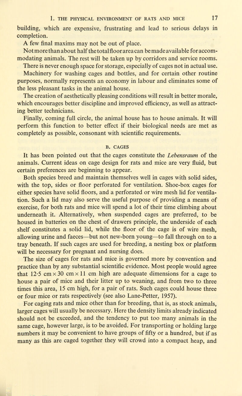 1. THE PHYSICAL ENVIRONMENT OF RATS AND MICE 17 building, which are expensive, frustrating and lead to serious delays in completion. A few final maxims may not be out of place. Not more than about half the totalfloor area can be made available foraccom- modating animals. The rest will be taken up by corridors and service rooms. There is never enough space for storage, especially of cages not in actual use. Machinery for washing cages and bottles, and for certain other routine purposes, normally represents an economy in labour and ehminates some of the less pleasant tasks in the animal house. The creation of aesthetically pleasing conditions will result in better morale, which encourages better discipline and improved efficiency, as well as attract¬ ing better technicians. Finally, coming full circle, the animal house has to house animals. It will perform this function to better effect if their biological needs are met as completely as possible, consonant with scientific requirements. B. CAGES It has been pointed out that the cages constitute the Lebensraum of the animals. Current ideas on cage design for rats and mice are very fluid, but certain preferences are beginning to appear. Both species breed and maintain themselves well in cages with soUd sides, with the top, sides or floor perforated for ventilation. Shoe-box cages for either species have solid floors, and a perforated or wire mesh lid for ventila¬ tion. Such a lid may also serve the useful purpose of providing a means of exercise, for both rats and mice will spend a lot of their time climbing about underneath it. Alternatively, when suspended cages are preferred, to be housed in batteries on the chest of drawers principle, the underside of each shelf constitutes a solid hd, while the floor of the cage is of wire mesh, allowing urine and faeces—but not new-born young—to fall through on to a tray beneath. If such cages are used for breeding, a nesting box or platform wiU be necessary for pregnant and nursing does. The size of cages for rats and mice is governed more by convention and practice than by any substantial scientific evidence. Most people would agree that 12-5 cm X 30 cm X 11 cm high are adequate dimensions for a cage to house a pair of mice and their litter up to weaning, and from two to three times this area, 15 cm high, for a pair of rats. Such cages could house three or four mice or rats respectively (see also Lane-Petter, 1957). For caging rats and mice other than for breeding, that is, as stock animals, larger cages will usually be necessary. Here the density limits already indicated should not be exceeded, and the tendency to put too many animals in the same cage, however large, is to be avoided. For transporting or holding large numbers it may be convenient to have groups of fifty or a hundred, but if as many as this are caged together they will crowd into a compact heap, and