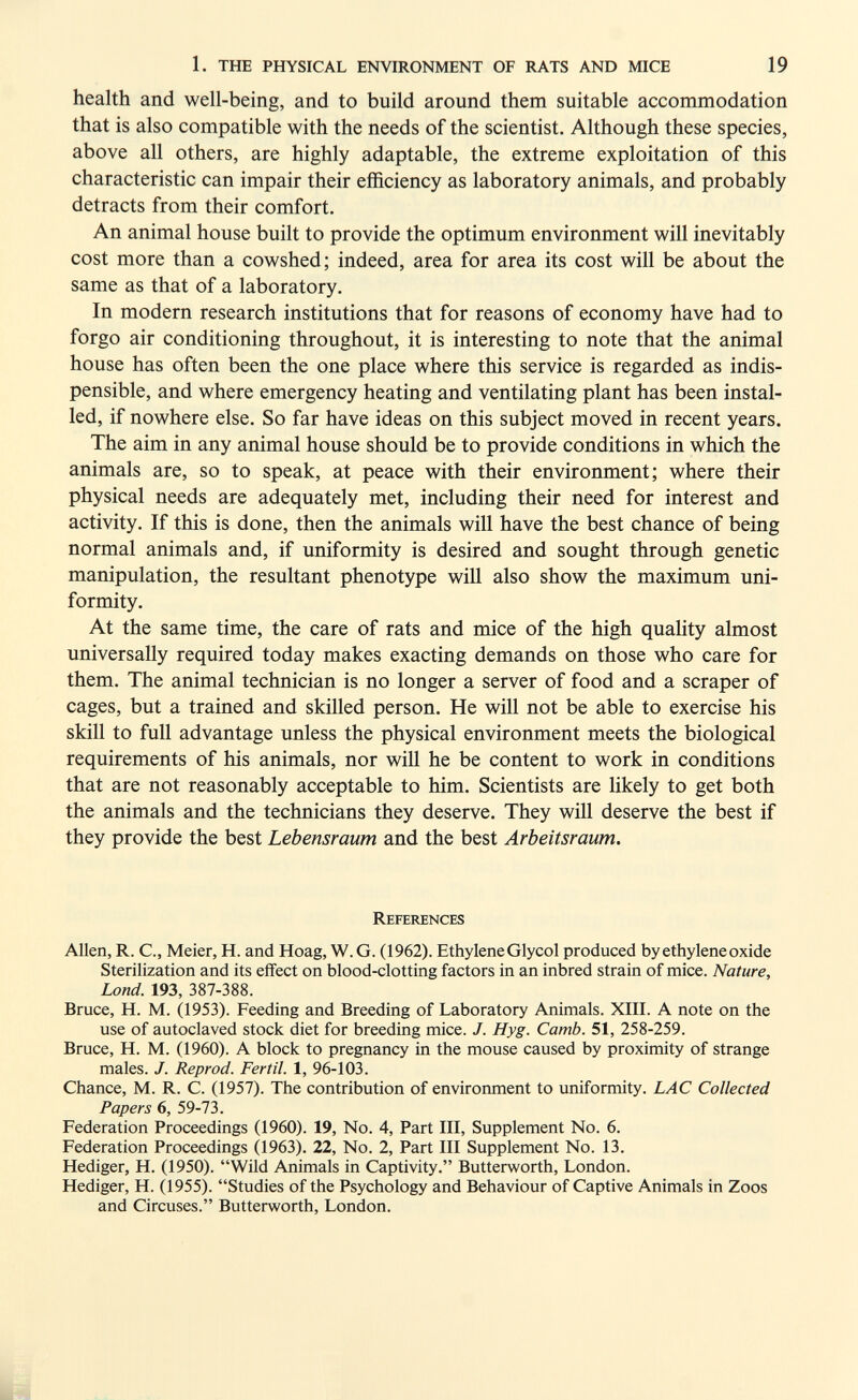 1. THE PHYSICAL ENVIRONMENT OF RATS AND MICE 19 health and well-being, and to build around them suitable accommodation that is also compatible with the needs of the scientist. Although these species, above all others, are highly adaptable, the extreme exploitation of this characteristic can impair their efficiency as laboratory animals, and probably detracts from their comfort. An animal house built to provide the optimum environment will inevitably cost more than a cowshed; indeed, area for area its cost will be about the same as that of a laboratory. In modern research institutions that for reasons of economy have had to forgo air conditioning throughout, it is interesting to note that the animal house has often been the one place where this service is regarded as indis- pensible, and where emergency heating and ventilating plant has been instal¬ led, if nowhere else. So far have ideas on this subject moved in recent years. The aim in any animal house should be to provide conditions in which the animals are, so to speak, at peace with their environment; where their physical needs are adequately met, including their need for interest and activity. If this is done, then the animals will have the best chance of being normal animals and, if uniformity is desired and sought through genetic manipulation, the resultant phenotype will also show the maximum uni¬ formity. At the same time, the care of rats and mice of the high quality almost universally required today makes exacting demands on those who care for them. The animal technician is no longer a server of food and a scraper of cages, but a trained and skilled person. He will not be able to exercise his skill to full advantage unless the physical environment meets the biological requirements of his animals, nor will he be content to work in conditions that are not reasonably acceptable to him. Scientists are likely to get both the animals and the technicians they deserve. They will deserve the best if they provide the best Lebensraum and the best Arbeitsraum. References Allen, R. C., Meier, H. and Hoag, W. G. (1962). Ethylene Glycol produced by ethylene oxide Sterilization and its effect on blood-clotting factors in an inbred strain of mice. Nature, bond. 193, 387-388. Bruce, H. M. (1953). Feeding and Breeding of Laboratory Animals. XIII. A note on the use of autoclaved stock diet for breeding mice. J. Hyg. Camb. 51, 258-259. Bruce, H. M. (1960). A block to pregnancy in the mouse caused by proximity of strange males. J. Reprod. Fértil. 1, 96-103. Chance, M. R. C. (1957). The contribution of environment to uniformity. LAC Collected Papers 6, 59-73. Federation Proceedings (1960). 19, No. 4, Part III, Supplement No. 6, Federation Proceedings 0963). 22, No. 2, Part III Supplement No. 13. Hediger, H. (1950). Wild Animals in Captivity. Butterworth, London. Hediger, H. (1955). Studies of the Psychology and Behaviour of Captive Animals in Zoos and Circuses. Butterworth, London.