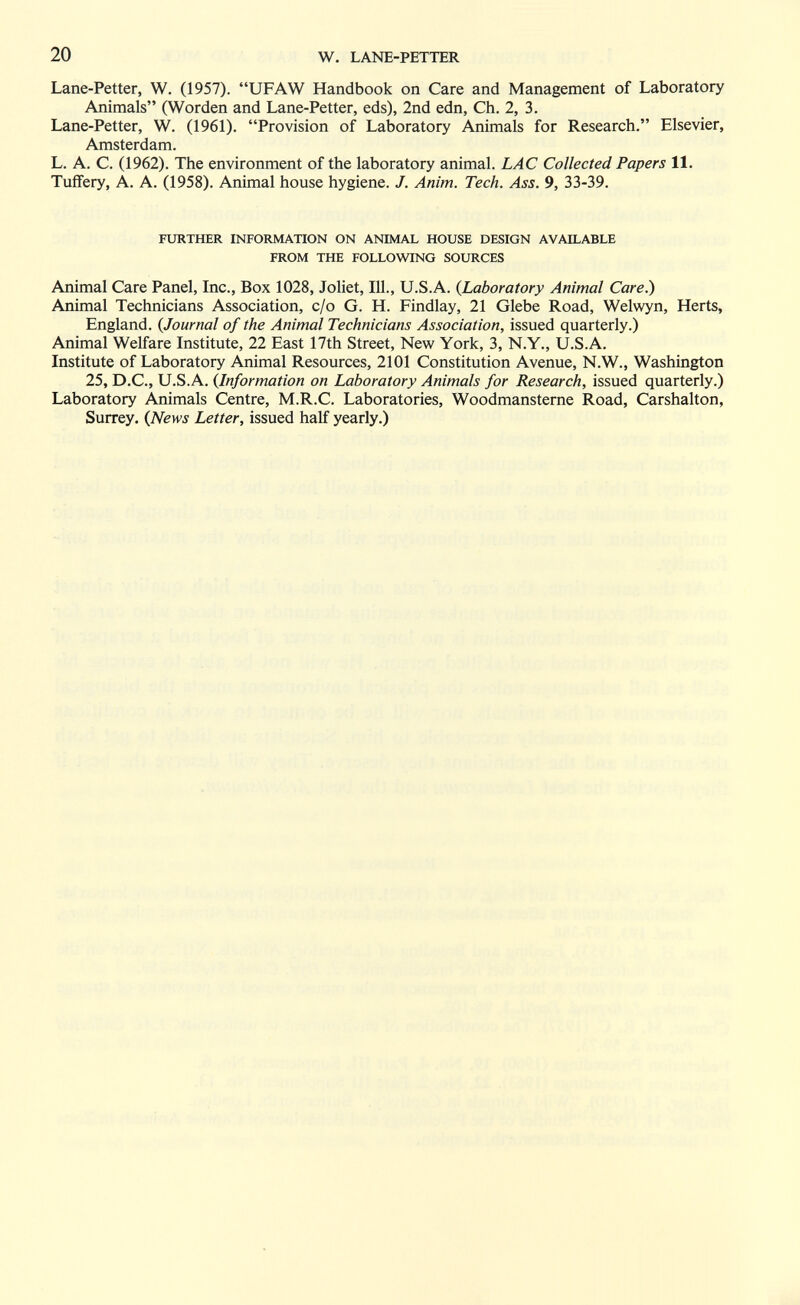 20 W. LANE-PETTER Lane-Petter, W. (1957). UFAW Handbook on Care and Management of Laboratory Animals (Worden and Lane-Petter, eds), 2nd edn, Ch. 2, 3. Lane-Petter, W. (1961). Provision of Laboratory Animals for Research. Elsevier, Amsterdam. L. A. C. (1962). The environment of the laboratory animal. LAC Collected Papers 11. Tuffery, A. A. (1958). Animal house hygiene. J. Anim. Tech. Ass. 9, 33-39. FURTHER INFORMATION ON ANIMAL HOUSE DESIGN AVAILABLE FROM THE FOLLOVmiG SOURCES Animal Care Panel, Inc., Box 1028, Joliet, 111., U.S.A. {Laboratory Animal Care.) Animal Technicians Association, c/o G. H. Findlay, 21 Glebe Road, Welwyn, Herts, England. {Journal of the Animal Technicians Association, issued quarterly.) Animal Welfare Institute, 22 East 17th Street, New York, 3, N.Y., U.S.A. Institute of Laboratory Animal Resources, 2101 Constitution Avenue, N.W., Washington 25, D.C., U.S.A. {Information on Laboratory Animals for Research, issued quarterly.) Laboratory Animals Centre, M.R.C. Laboratories, Woodmansterne Road, Carshalton, Surrey. {News Letter, issued half yearly.)