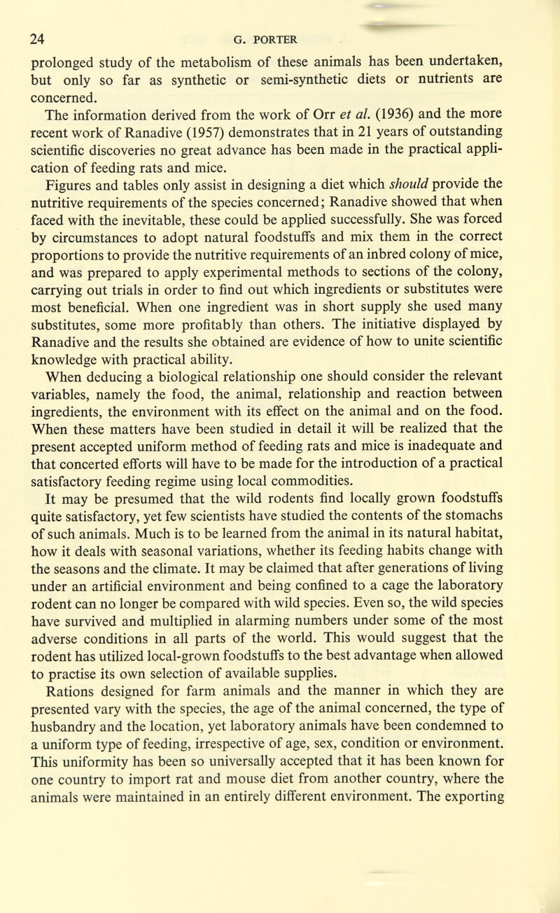 24 G. PORTER prolonged study of the metabolism of these animals has been undertaken, but only so far as synthetic or semi-synthetic diets or nutrients are concerned. The information derived from the work of Orr et al. (1936) and the more recent work of Ranadive (1957) demonstrates that in 21 years of outstanding scientific discoveries no great advance has been made in the practical appH- cation of feeding rats and mice. Figures and tables only assist in designing a diet which should provide the nutritive requirements of the species concerned; Ranadive showed that when faced with the inevitable, these could be applied successfully. She was forced by circumstances to adopt natural foodstuffs and mix them in the correct proportions to provide the nutritive requirements of an inbred colony of mice, and was prepared to apply experimental methods to sections of the colony, carrying out trials in order to find out which ingredients or substitutes were most beneficial. When one ingredient was in short supply she used many substitutes, some more profitably than others. The initiative displayed by Ranadive and the results she obtained are evidence of how to unite scientific knowledge with practical ability. When deducing a biological relationship one should consider the relevant variables, namely the food, the animal, relationship and reaction between ingredients, the environment with its efí'ect on the animal and on the food. When these matters have been studied in detail it will be realized that the present accepted uniform method of feeding rats and mice is inadequate and that concerted efforts will have to be made for the introduction of a practical satisfactory feeding regime using local commodities. It may be presumed that the wild rodents find locally grown foodstuffs quite satisfactory, yet few scientists have studied the contents of the stomachs of such animals. Much is to be learned from the animal in its natural habitat, how it deals with seasonal variations, whether its feeding habits change with the seasons and the climate. It may be claimed that after generations of living under an artificial environment and being confined to a cage the laboratory rodent can no longer be compared with wild species. Even so, the wild species have survived and multiplied in alarming numbers under some of the most adverse conditions in all parts of the world. This would suggest that the rodent has utilized local-grown foodstuffs to the best advantage when allowed to practise its own selection of available supplies. Rations designed for farm animals and the manner in which they are presented vary with the species, the age of the animal concerned, the type of husbandry and the location, yet laboratory animals have been condemned to a uniform type of feeding, irrespective of age, sex, condition or environment. This uniformity has been so universally accepted that it has been known for one country to import rat and mouse diet from another country, where the animals were maintained in an entirely different environment. The exporting