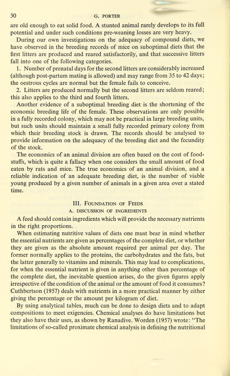30 g. porter are old enough to eat solid food. A stunted animal rarely develops to its full potential and under such conditions pre-weaning losses are very heavy. During our own investigations on the adequacy of compound diets, we have observed in the breeding records of mice on suboptimal diets that the first litters are produced and reared satisfactorily, and that successive litters fall into one of the following categories. 1. Number of prenatal days for the second fitters are considerably increased (although post-partum mating is allowed) and may range from 35 to 42 days; the oestrous cycles are normal but the female fails to conceive. 2. Litters are produced normally but the second fitters are seldom reared ; this also applies to the third and fourth fitters. Another evidence of a suboptimal breeding diet is the shortening of the economic breeding fife of the female. These observations are only possible in a fully recorded colony, which may not be practical in large breeding units, but such units should maintain a small fully recorded primary colony from which their breeding stock is drawn. The records should be analysed to provide information on the adequacy of the breeding diet and the fecundity of the stock. The economics of an animal division are often based on the cost of food¬ stuffs, which is quite a fallacy when one considers the small amount of food eaten by rats and mice. The true economics of an animal division, and a refiable indication of an adequate breeding diet, is the number of viable young produced by a given number of animals in a given area over a stated time. III. Foundation of Feeds a. discussion of ingredients A feed should contain ingredients which will provide the necessary nutrients in the right proportions. When estimating nutritive values of diets one must bear in mind whether the essential nutrients are given as percentages of the complete diet, or whether they are given as the absolute amount required per animal per day. The former normally applies to the proteins, the carbohydrates and the fats, but the latter generally to vitamins and minerals. This may lead to complications, for when the essential nutrient is given in anything other than percentage of the complete diet, the inevitable question arises, do the given figures apply irrespective of the condition of the animal or the amount of food it consumes? Cuthbertson (1957) deals with nutrients in a more practical manner by either giving the percentage or the amount per kilogram of diet. By using analytical tables, much can be done to design diets and to adapt compositions to meet exigencies. Chemical analyses do have limitations but they also have their uses, as shown by Ranadive. Worden (1957) wrote: The limitations of so-called proximate chemical analysis in defining the nutritional