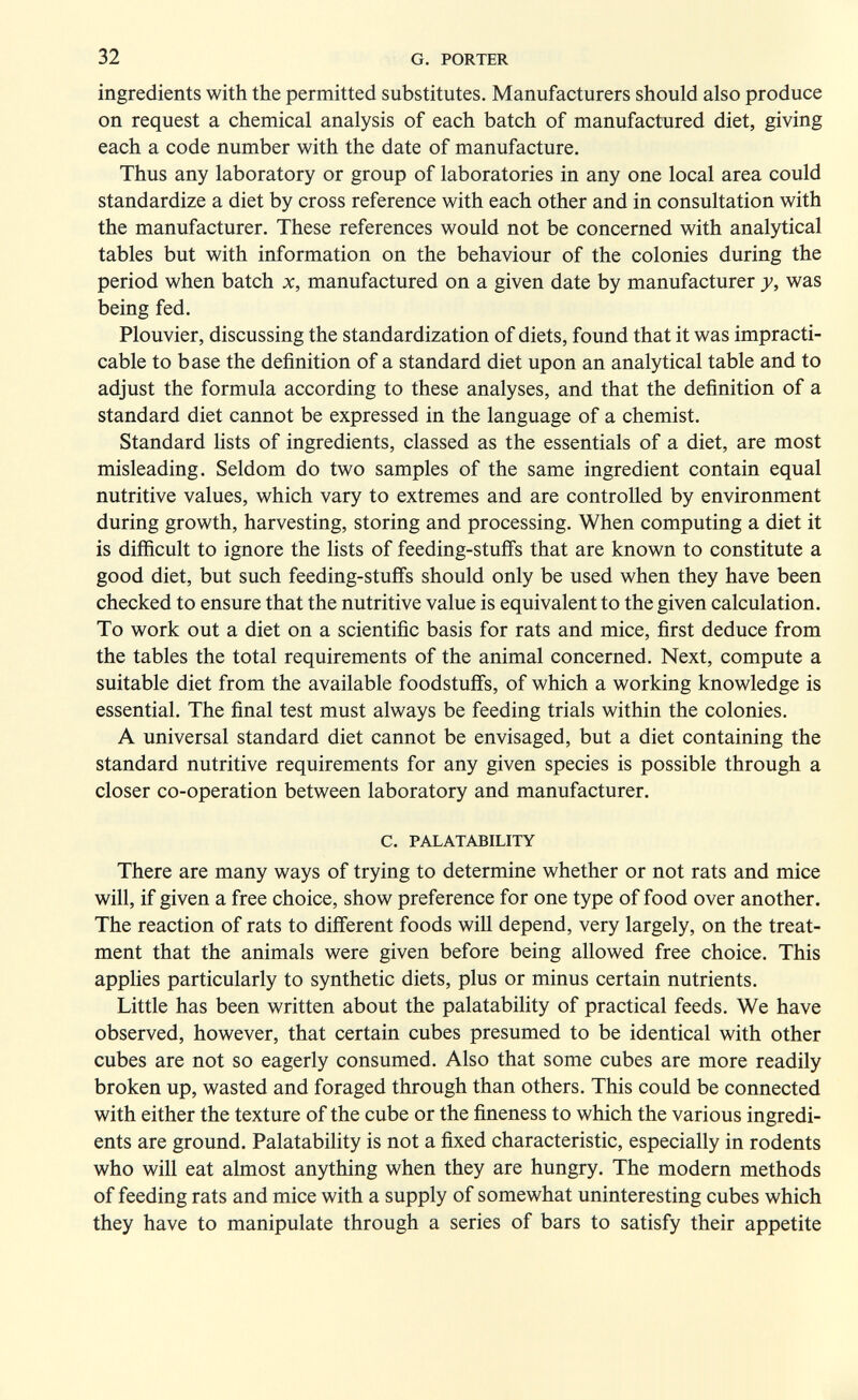 32 G. PORTER ingredients with the permitted substitutes. Manufacturers should also produce on request a chemical analysis of each batch of manufactured diet, giving each a code number with the date of manufacture. Thus any laboratory or group of laboratories in any one local area could standardize a diet by cross reference with each other and in consultation with the manufacturer. These references would not be concerned with analytical tables but with information on the behaviour of the colonies during the period when batch x, manufactured on a given date by manufacturer y, was being fed. Plouvier, discussing the standardization of diets, found that it was impracti¬ cable to base the definition of a standard diet upon an analytical table and to adjust the formula according to these analyses, and that the definition of a standard diet cannot be expressed in the language of a chemist. Standard hsts of ingredients, classed as the essentials of a diet, are most misleading. Seldom do two samples of the same ingredient contain equal nutritive values, which vary to extremes and are controlled by environment during growth, harvesting, storing and processing. When computing a diet it is difficult to ignore the lists of feeding-stuffs that are known to constitute a good diet, but such feeding-stuffs should only be used when they have been checked to ensure that the nutritive value is equivalent to the given calculation. To work out a diet on a scientific basis for rats and mice, first deduce from the tables the total requirements of the animal concerned. Next, compute a suitable diet from the available foodstuffs, of which a working knowledge is essential. The final test must always be feeding trials within the colonies. A universal standard diet cannot be envisaged, but a diet containing the standard nutritive requirements for any given species is possible through a closer co-operation between laboratory and manufacturer. C. PALATABILITY There are many ways of trying to determine whether or not rats and mice will, if given a free choice, show preference for one type of food over another. The reaction of rats to different foods will depend, very largely, on the treat¬ ment that the animals were given before being allowed free choice. This applies particularly to synthetic diets, plus or minus certain nutrients. Little has been written about the palatability of practical feeds. We have observed, however, that certain cubes presumed to be identical with other cubes are not so eagerly consumed. Also that some cubes are more readily broken up, wasted and foraged through than others. This could be connected with either the texture of the cube or the fineness to which the various ingredi¬ ents are ground. Palatability is not a fixed characteristic, especially in rodents who will eat almost anything when they are hungry. The modern methods of feeding rats and mice with a supply of somewhat uninteresting cubes which they have to manipulate through a series of bars to satisfy their appetite
