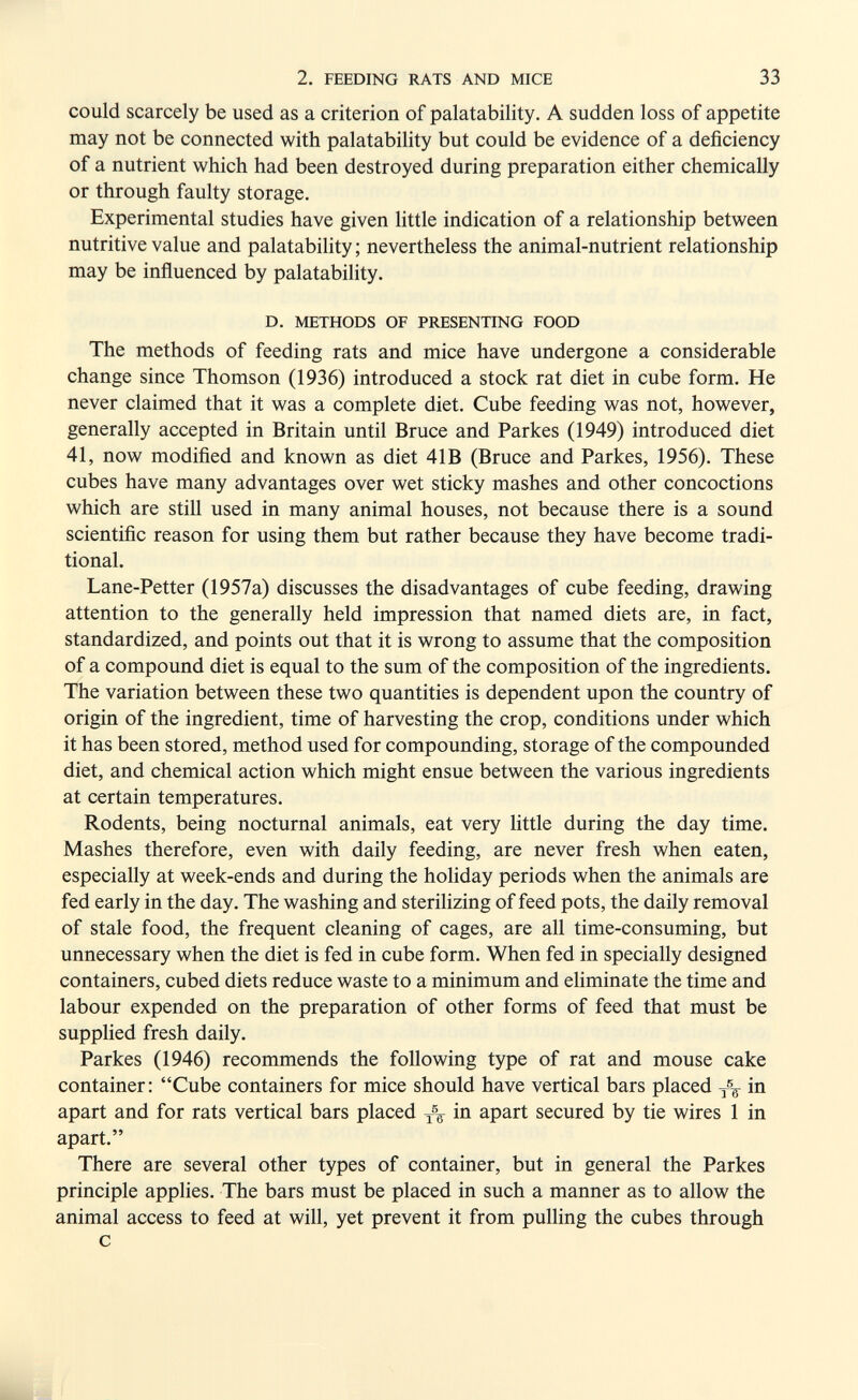 2. FEEDING RATS AND MICE 33 could scarcely be used as a criterion of palatability. A sudden loss of appetite may not be connected with palatability but could be evidence of a deficiency of a nutrient which had been destroyed during preparation either chemically or through faulty storage. Experimental studies have given little indication of a relationship between nutritive value and palatability; nevertheless the animal-nutrient relationship may be influenced by palatability. D. METHODS OF PRESENTING FOOD The methods of feeding rats and mice have undergone a considerable change since Thomson (1936) introduced a stock rat diet in cube form. He never claimed that it was a complete diet. Cube feeding was not, however, generally accepted in Britain until Bruce and Parkes (1949) introduced diet 41, now modified and known as diet 41B (Bruce and Parkes, 1956). These cubes have many advantages over wet sticky mashes and other concoctions which are still used in many animal houses, not because there is a sound scientific reason for using them but rather because they have become tradi¬ tional. Lane-Petter (1957a) discusses the disadvantages of cube feeding, drawing attention to the generally held impression that named diets are, in fact, standardized, and points out that it is wrong to assume that the composition of a compound diet is equal to the sum of the composition of the ingredients. The variation between these two quantities is dependent upon the country of origin of the ingredient, time of harvesting the crop, conditions under which it has been stored, method used for compounding, storage of the compounded diet, and chemical action which might ensue between the various ingredients at certain temperatures. Rodents, being nocturnal animals, eat very little during the day time. Mashes therefore, even with daily feeding, are never fresh when eaten, especially at week-ends and during the holiday periods when the animals are fed early in the day. The washing and sterilizing of feed pots, the daily removal of stale food, the frequent cleaning of cages, are all time-consuming, but unnecessary when the diet is fed in cube form. When fed in specially designed containers, cubed diets reduce waste to a minimum and eliminate the time and labour expended on the preparation of other forms of feed that must be supplied fresh daily. Parkes (1946) recommends the following type of rat and mouse cake container: Cube containers for mice should have vertical bars placed in apart and for rats vertical bars placed in apart secured by tie wires 1 in apart. There are several other types of container, but in general the Parkes principle applies. The bars must be placed in such a manner as to allow the animal access to feed at will, yet prevent it from pulling the cubes through с