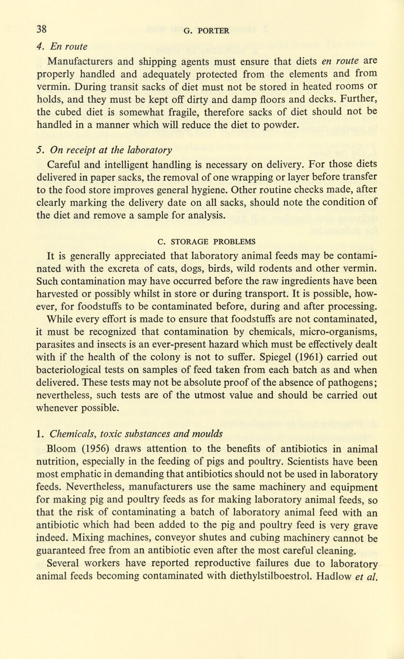 38 G. PORTER 4. En route Manufacturers and shipping agents must ensure that diets en route are properly handled and adequately protected from the elements and from vermin. During transit sacks of diet must not be stored in heated rooms or holds, and they must be kept off dirty and damp floors and decks. Further, the cubed diet is somewhat fragile, therefore sacks of diet should not be handled in a manner which will reduce the diet to powder. 5. On receipt at the laboratory Careful and intelligent handHng is necessary on delivery. For those diets delivered in paper sacks, the removal of one wrapping or layer before transfer to the food store improves general hygiene. Other routine checks made, after clearly marking the delivery date on all sacks, should note the condition of the diet and remove a sample for analysis. C. STORAGE PROBLEMS It is generally appreciated that laboratory animal feeds may be contami¬ nated with the excreta of cats, dogs, birds, wild rodents and other vermin. Such contamination may have occurred before the raw ingredients have been harvested or possibly whilst in store or during transport. It is possible, how¬ ever, for foodstuffs to be contaminated before, during and after processing. While every effort is made to ensure that foodstuffs are not contaminated, it must be recognized that contamination by chemicals, micro-organisms, parasites and insects is an ever-present hazard which must be effectively dealt with if the health of the colony is not to suffer. Spiegel (1961) carried out bacteriological tests on samples of feed taken from each batch as and when delivered. These tests may not be absolute proof of the absence of pathogens ; nevertheless, such tests are of the utmost value and should be carried out whenever possible. 1. Chemicals, toxic substances and moulds Bloom (1956) draws attention to the benefits of antibiotics in animal nutrition, especially in the feeding of pigs and poultry. Scientists have been most emphatic in demanding that antibiotics should not be used in laboratory feeds. Nevertheless, manufacturers use the same machinery and equipment for making pig and poultry feeds as for making laboratory animal feeds, so that the risk of contaminating a batch of laboratory animal feed with an antibiotic which had been added to the pig and poultry feed is very grave indeed. Mixing machines, conveyor shutes and cubing machinery cannot be guaranteed free from an antibiotic even after the most careful cleaning. Several workers have reported reproductive failures due to laboratory animal feeds becoming contaminated with diethylstilboestrol. Hadlow et al.