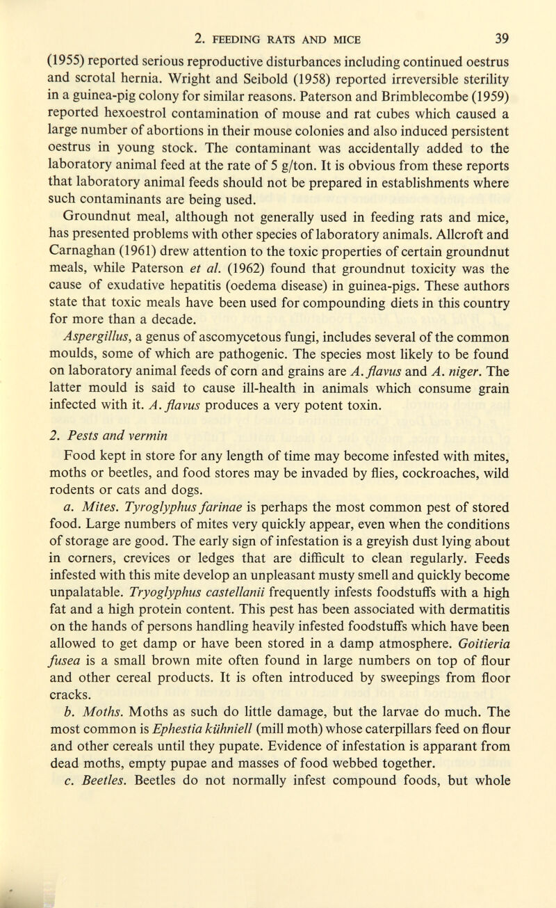 2. FEEDING RATS AND MICE 39 (1955) reported serious reproductive disturbances including continued oestrus and scrotal hernia. Wright and Seibold (1958) reported irreversible sterility in a guinea-pig colony for similar reasons. Paterson and Brimblecombe (1959) reported hexoestrol contamination of mouse and rat cubes which caused a large number of abortions in their mouse colonies and also induced persistent oestrus in young stock. The contaminant Vi'as accidentally added to the laboratory animal feed at the rate of 5 g/ton. It is obvious from these reports that laboratory animal feeds should not be prepared in establishments where such contaminants are being used. Groundnut meal, although not generally used in feeding rats and mice, has presented problems with other species of laboratory animals. Allcroft and Carnaghan (1961) drew attention to the toxic properties of certain groundnut meals, while Paterson et al. (1962) found that groundnut toxicity was the cause of exudative hepatitis (oedema disease) in guinea-pigs. These authors state that toxic meals have been used for compounding diets in this country for more than a decade. Aspergillus, a genus of ascomycetous fungi, includes several of the common moulds, some of which are pathogenic. The species most Ukely to be found on laboratory animal feeds of corn and grains are A.flavus and A. niger. The latter mould is said to cause ill-health in animals which consume grain infected with it. A.flavus produces a very potent toxin. 2. Pests and vermin Food kept in store for any length of time may become infested with mites, moths or beetles, and food stores may be invaded by flies, cockroaches, wild rodents or cats and dogs. a. Mites. Tyroglyphus farinae is perhaps the most common pest of stored food. Large numbers of mites very quickly appear, even when the conditions of storage are good. The early sign of infestation is a greyish dust lying about in corners, crevices or ledges that are difficult to clean regularly. Feeds infested with this mite develop an unpleasant musty smell and quickly become unpalatable. Tryoglyphus castellami frequently infests foodstuffs with a high fat and a high protein content. This pest has been associated with dermatitis on the hands of persons handling heavily infested foodstuffs which have been allowed to get damp or have been stored in a damp atmosphere. Goitieria fusea is a small brown mite often found in large numbers on top of flour and other cereal products. It is often introduced by sweepings from floor cracks. b. Moths. Moths as such do little damage, but the larvae do much. The most common is Ephestia kiihniell (mill moth) whose caterpillars feed on flour and other cereals until they pupate. Evidence of infestation is apparant from dead moths, empty pupae and masses of food webbed together. c. Beetles. Beetles do not normally infest compound foods, but whole