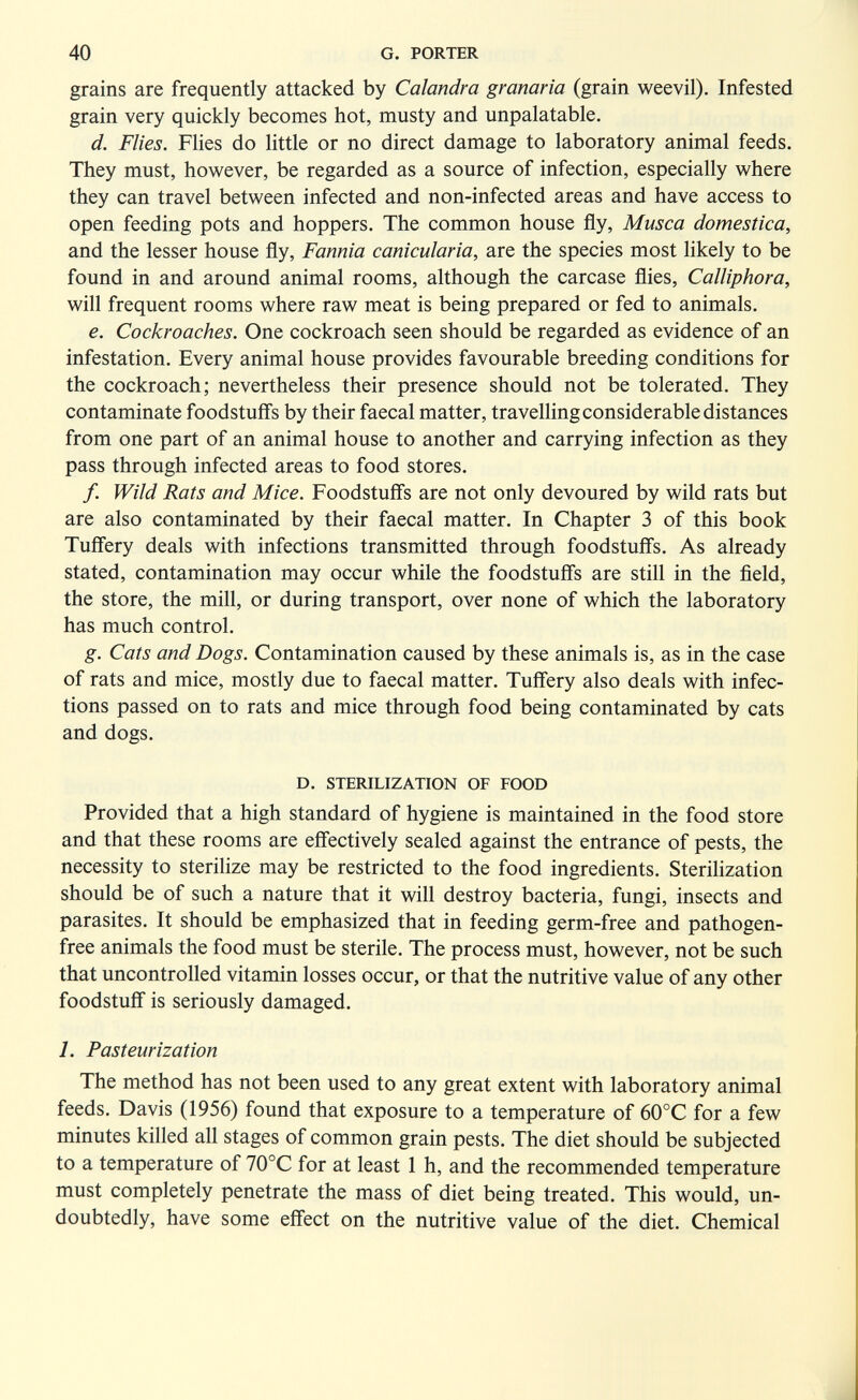 40 G, PORTER grains are frequently attacked by Calandra granaria (grain weevil). Infested grain very quickly becomes hot, musty and unpalatable. d. Flies. Flies do little or no direct damage to laboratory animal feeds. They must, however, be regarded as a source of infection, especially where they can travel between infected and non-infected areas and have access to open feeding pots and hoppers. The common house fly. Musca domestica, and the lesser house fly. Fannia canicularia, are the species most likely to be found in and around animal rooms, although the carcase flies, Calliphora, will frequent rooms where raw meat is being prepared or fed to animals. e. Cockroaches. One cockroach seen should be regarded as evidence of an infestation. Every animal house provides favourable breeding conditions for the cockroach; nevertheless their presence should not be tolerated. They contaminate foodstuffs by their faecal matter, travelling considerable distances from one part of an animal house to another and carrying infection as they pass through infected areas to food stores. /. Wild Rats and Mice. Foodstuff's are not only devoured by wild rats but are also contaminated by their faecal matter. In Chapter 3 of this book Tuff'ery deals with infections transmitted through foodstuff's. As already stated, contamination may occur while the foodstuff's are still in the field, the store, the mill, or during transport, over none of which the laboratory has much control. g. Cats and Dogs. Contamination caused by these animals is, as in the case of rats and mice, mostly due to faecal matter. Tuff'ery also deals with infec¬ tions passed on to rats and mice through food being contaminated by cats and dogs. D. STERILIZATION OF FOOD Provided that a high standard of hygiene is maintained in the food store and that these rooms are effectively sealed against the entrance of pests, the necessity to sterilize may be restricted to the food ingredients. Sterilization should be of such a nature that it will destroy bacteria, fungi, insects and parasites. It should be emphasized that in feeding germ-free and pathogen- free animals the food must be sterile. The process must, however, not be such that uncontrolled vitamin losses occur, or that the nutritive value of any other foodstuff is seriously damaged. 1. Pasteurization The method has not been used to any great extent with laboratory animal feeds. Davis (1956) found that exposure to a temperature of 60°C for a few minutes killed all stages of common grain pests. The diet should be subjected to a temperature of 70°C for at least 1 h, and the recommended temperature must completely penetrate the mass of diet being treated. This would, un¬ doubtedly, have some effect on the nutritive value of the diet. Chemical