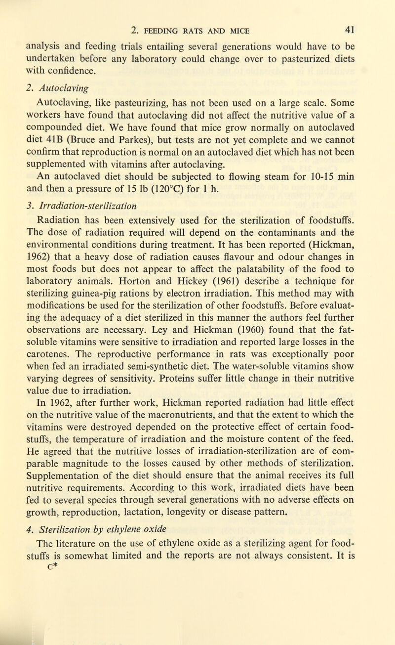 2. FEEDING RATS AND MICE 41 analysis and feeding trials entailing several generations would have to be undertaken before any laboratory could change over to pasteurized diets v^ith confidence. 2. Autoclaving Autoclaving, like pasteurizing, has not been used on a large scale. Some workers have found that autoclaving did not affect the nutritive value of a compounded diet. We have found that mice grow normally on autoclaved diet 41В (Bruce and Parkes), but tests are not yet complete and we cannot confirm that reproduction is normal on an autoclaved diet which has not been supplemented with vitamins after autoclaving. An autoclaved diet should be subjected to flowing steam for 10-15 min and then a pressure of 15 lb (120°C) for 1 h. 3. Irradiation-sterilization Radiation has been extensively used for the sterilization of foodstuffs. The dose of radiation required will depend on the contaminants and the environmental conditions during treatment. It has been reported (Hickman, 1962) that a heavy dose of radiation causes flavour and odour changes in most foods but does not appear to affect the palatability of the food to laboratory animals. Horton and Hickey (1961) describe a technique for sterilizing guinea-pig rations by electron irradiation. This method may with modifications be used for the sterilization of other foodstuffs. Before evaluat¬ ing the adequacy of a diet sterilized in this manner the authors feel further observations are necessary. Ley and Hickman (1960) found that the fat- soluble vitamins were sensitive to irradiation and reported large losses in the carotenes. The reproductive performance in rats was exceptionally poor when fed an irradiated semi-synthetic diet. The water-soluble vitamins show varying degrees of sensitivity. Proteins suffer little change in their nutritive value due to irradiation. In 1962, after further work, Hickman reported radiation had little effect on the nutritive value of the macronutrients, and that the extent to which the vitamins were destroyed depended on the protective effect of certain food¬ stuffs, the temperature of irradiation and the moisture content of the feed. He agreed that the nutritive losses of irradiation-sterilization are of com¬ parable magnitude to the losses caused by other methods of sterilization. Supplementation of the diet should ensure that the animal receives its full nutritive requirements. According to this work, irradiated diets have been fed to several species through several generations with no adverse effects on growth, reproduction, lactation, longevity or disease pattern. 4. Sterilization by ethylene oxide The literature on the use of ethylene oxide as a sterilizing agent for food¬ stuff's is somewhat limited and the reports are not always consistent. It is