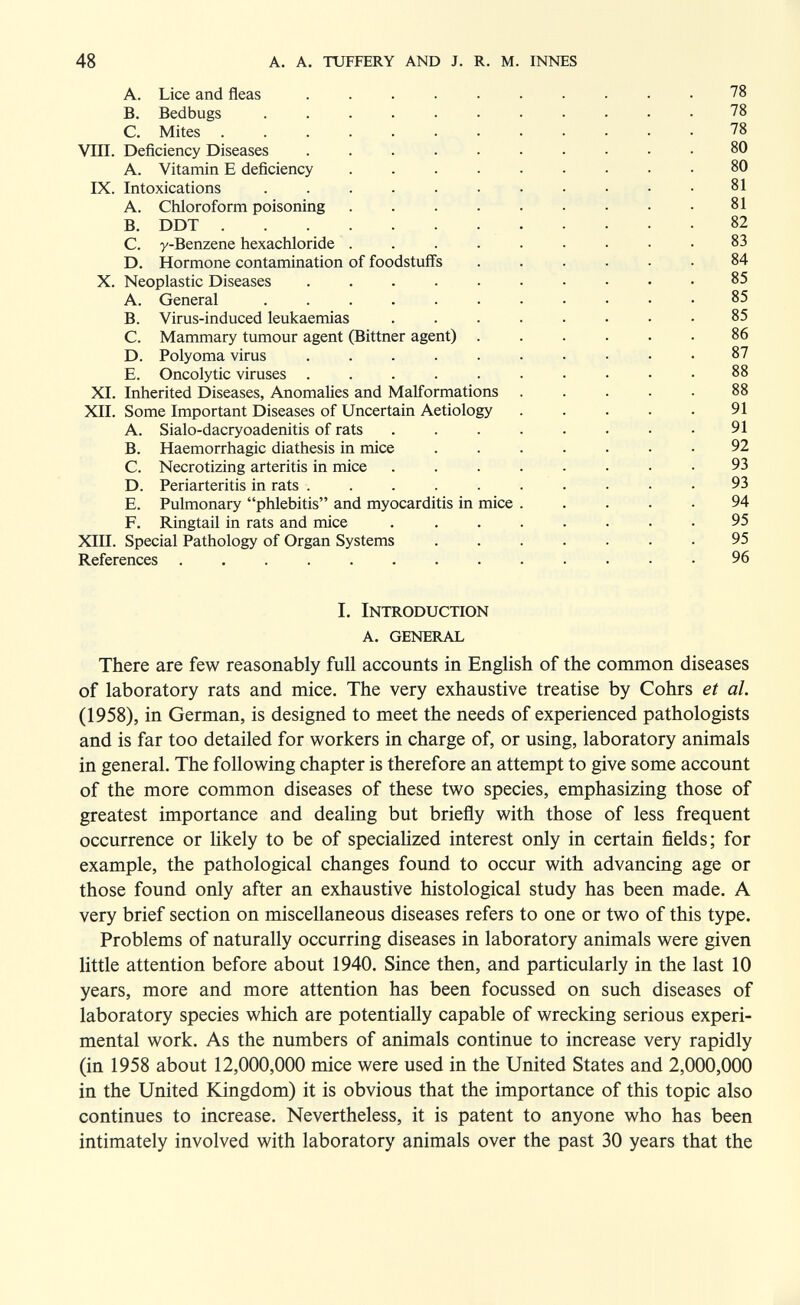 48 a. a. tuffery and j. r. m. innes A. Lice and fleas .......... 78 B. Bedbugs ........... 78 C. Mites ............ 78 VIII. Deficiency Diseases .......... 80 A. Vitamin E deficiency ......... 80 IX. Intoxications ........... 81 A. CMoroform poisoning . . . . . . • . .81 B. DDT 82 C. y-Benzene hexachloride ......... 83 D. Hormone contamination of foodstuffs ...... 84 X. Neoplastic Diseases .......... 85 A. General ........... 85 B. Virus-induced leukaemias ........ 85 C. Mammary tumour agent (Bittner agent) . . . . . .86 D. Polyoma virus .......... 87 E. Oncolytic viruses .......... 88 XI. Inherited Diseases, Anomalies and Malformations ..... 88 XII. Some Important Diseases of Uncertain Aetiology . . . . . 91 A. Sialo-dacryoadenitis of rats . . . . . . . .91 B. Haemorrhagic diathesis in mice ....... 92 C. Necrotizing arteritis in mice . . . . . . • .93 D. Periarteritis in rats .......... 93 E. Pulmonary phlebitis and myocarditis in mice 94 F. Ringtail in rats and mice . . . . . . . • 95 XIII. Special Pathology of Organ Systems ....... 95 References ............. 96 I. Introduction a. general There are few reasonably full accounts in English of the common diseases of laboratory rats and mice. The very exhaustive treatise by Cohrs et al. (1958), in German, is designed to meet the needs of experienced pathologists and is far too detailed for workers in charge of, or using, laboratory animals in general. The following chapter is therefore an attempt to give some account of the more common diseases of these two species, emphasizing those of greatest importance and dealing but briefly with those of less frequent occurrence or likely to be of speciahzed interest only in certain fields; for example, the pathological changes found to occur with advancing age or those found only after an exhaustive histological study has been made. A very brief section on miscellaneous diseases refers to one or two of this type. Problems of naturally occurring diseases in laboratory animals were given little attention before about 1940. Since then, and particularly in the last 10 years, more and more attention has been focussed on such diseases of laboratory species which are potentially capable of wrecking serious experi¬ mental work. As the numbers of animals continue to increase very rapidly (in 1958 about 12,000,000 mice were used in the United States and 2,000,000 in the United Kingdom) it is obvious that the importance of this topic also continues to increase. Nevertheless, it is patent to anyone who has been intimately involved with laboratory animals over the past 30 years that the