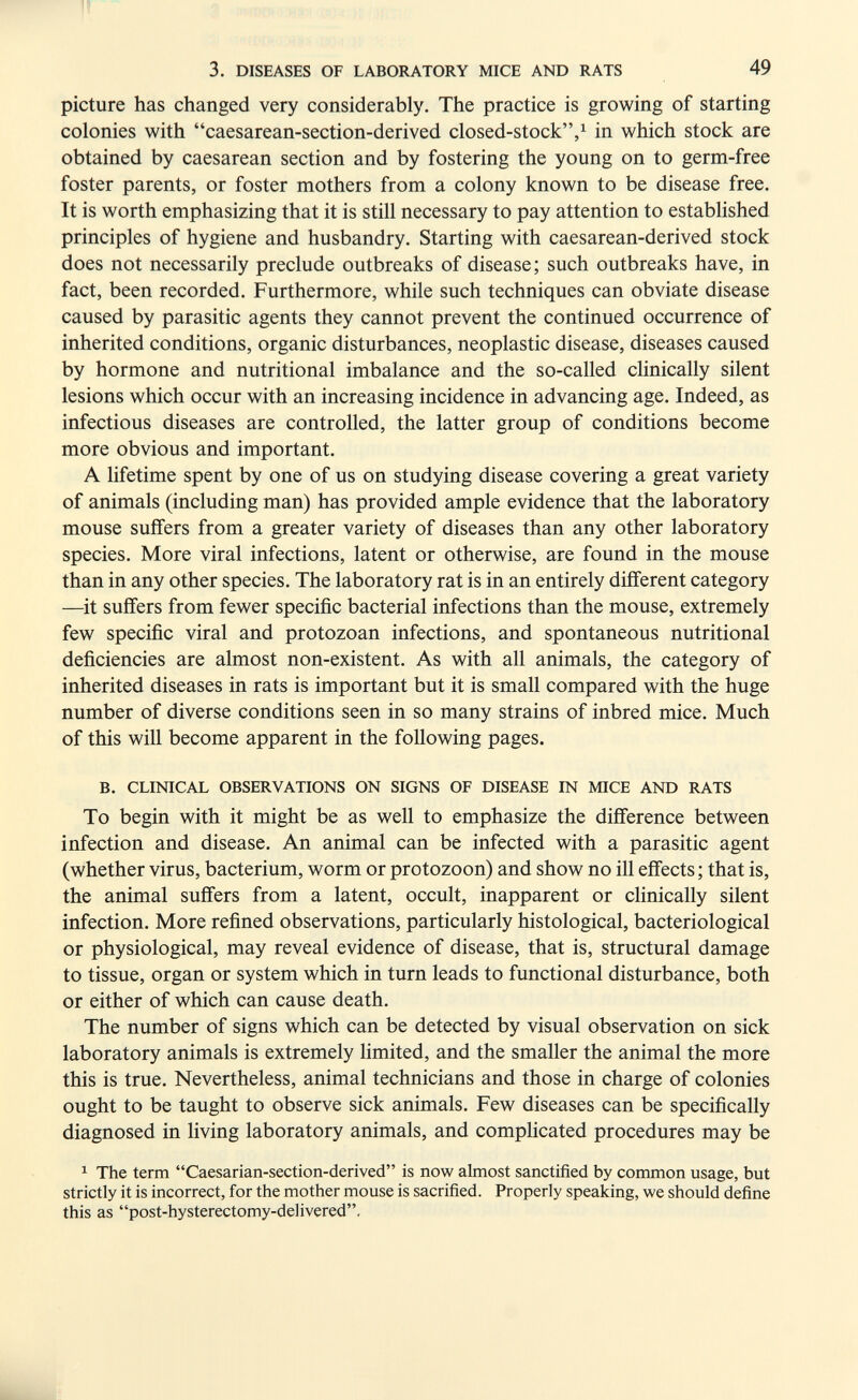 3. DISEASES OF LABORATORY MICE AND RATS 49 picture has changed very considerably. The practice is growing of starting colonies with caesarean-section-derived closed-stock,^ in which stock are obtained by caesarean section and by fostering the young on to germ-free foster parents, or foster mothers from a colony known to be disease free. It is worth emphasizing that it is still necessary to pay attention to established principles of hygiene and husbandry. Starting with caesarean-derived stock does not necessarily preclude outbreaks of disease; such outbreaks have, in fact, been recorded. Furthermore, while such techniques can obviate disease caused by parasitic agents they cannot prevent the continued occurrence of inherited conditions, organic disturbances, neoplastic disease, diseases caused by hormone and nutritional imbalance and the so-called clinically silent lesions which occur with an increasing incidence in advancing age. Indeed, as infectious diseases are controlled, the latter group of conditions become more obvious and important. A lifetime spent by one of us on studying disease covering a great variety of animals (including man) has provided ample evidence that the laboratory mouse suffers from a greater variety of diseases than any other laboratory species. More viral infections, latent or otherwise, are found in the mouse than in any other species. The laboratory rat is in an entirely different category —it suffers from fewer specific bacterial infections than the mouse, extremely few specific viral and protozoan infections, and spontaneous nutritional deficiencies are almost non-existent. As with all animals, the category of inherited diseases in rats is important but it is small compared with the huge number of diverse conditions seen in so many strains of inbred mice. Much of this will become apparent in the following pages. B. CLINICAL OBSERVATIONS ON SIGNS OF DISEASE IN MICE AND RATS To begin with it might be as well to emphasize the difference between infection and disease. An animal can be infected with a parasitic agent (whether virus, bacterium, worm or protozoon) and show no ill effects; that is, the animal suffers from a latent, occult, inapparent or clinically silent infection. More refined observations, particularly histological, bacteriological or physiological, may reveal evidence of disease, that is, structural damage to tissue, organ or system which in turn leads to functional disturbance, both or either of which can cause death. The number of signs which can be detected by visual observation on sick laboratory animals is extremely limited, and the smaller the animal the more this is true. Nevertheless, animal technicians and those in charge of colonies ought to be taught to observe sick animals. Few diseases can be specifically diagnosed in living laboratory animals, and compUcated procedures may be ^ The term Caesarian-section-derived is now almost sanctified by common usage, but strictly it is incorrect, for the mother mouse is sacrified. Properly speaking, we should define this as post-hysterectomy-delivered.