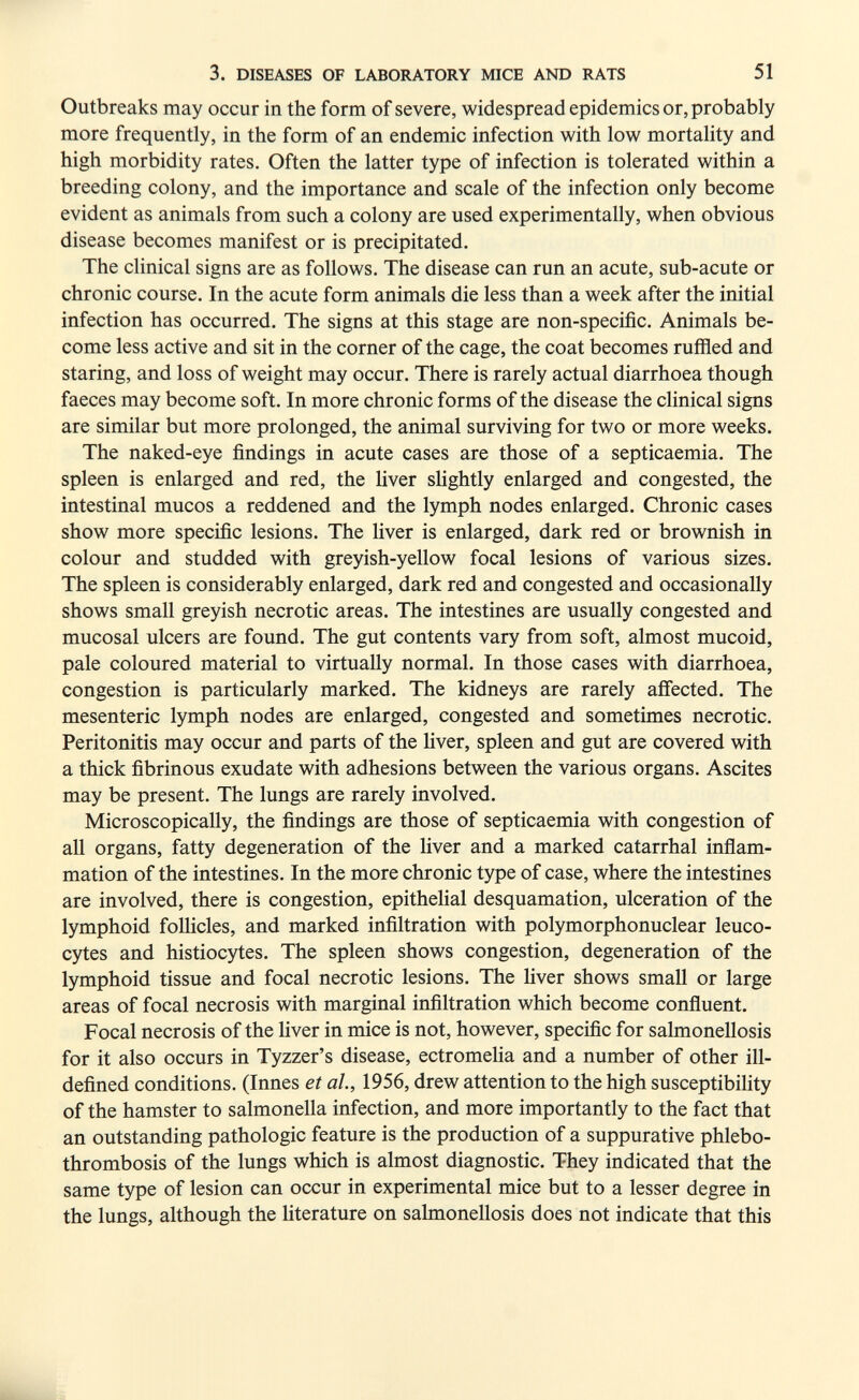 3. DISEASES OF LABORATORY MICE AND RATS 51 Outbreaks may occur in the form of severe, widespread epidemics or, probably more frequently, in the form of an endemic infection with low mortality and high morbidity rates. Often the latter type of infection is tolerated within a breeding colony, and the importance and scale of the infection only become evident as animals from such a colony are used experimentally, when obvious disease becomes manifest or is precipitated. The clinical signs are as follows. The disease can run an acute, sub-acute or chronic course. In the acute form animals die less than a week after the initial infection has occurred. The signs at this stage are non-specific. Animals be¬ come less active and sit in the corner of the cage, the coat becomes ruffled and staring, and loss of weight may occur. There is rarely actual diarrhoea though faeces may become soft. In more chronic forms of the disease the clinical signs are similar but more prolonged, the animal surviving for two or more weeks. The naked-eye findings in acute cases are those of a septicaemia. The spleen is enlarged and red, the liver slightly enlarged and congested, the intestinal mucos a reddened and the lymph nodes enlarged. Chronic cases show more specific lesions. The liver is enlarged, dark red or brownish in colour and studded with greyish-yellow focal lesions of various sizes. The spleen is considerably enlarged, dark red and congested and occasionally shows small greyish necrotic areas. The intestines are usually congested and mucosal ulcers are found. The gut contents vary from soft, almost mucoid, pale coloured material to virtually normal. In those cases with diarrhoea, congestion is particularly marked. The kidneys are rarely affected. The mesenteric lymph nodes are enlarged, congested and sometimes necrotic. Peritonitis may occur and parts of the liver, spleen and gut are covered with a thick fibrinous exudate with adhesions between the various organs. Ascites may be present. The lungs are rarely involved. Microscopically, the findings are those of septicaemia with congestion of all organs, fatty degeneration of the liver and a marked catarrhal inflam¬ mation of the intestines. In the more chronic type of case, where the intestines are involved, there is congestion, epithelial desquamation, ulceration of the lymphoid follicles, and marked infiltration with polymorphonuclear leuco¬ cytes and histiocytes. The spleen shows congestion, degeneration of the lymphoid tissue and focal necrotic lesions. The liver shows small or large areas of focal necrosis with marginal infiltration which become confluent. Focal necrosis of the liver in mice is not, however, specific for salmonellosis for it also occurs in Tyzzer's disease, ectromelia and a number of other ill- defined conditions. (Innes et ah, 1956, drew attention to the high susceptibility of the hamster to salmonella infection, and more importantly to the fact that an outstanding pathologic feature is the production of a suppurative phlebo- thrombosis of the lungs which is almost diagnostic. They indicated that the same type of lesion can occur in experimental mice but to a lesser degree in the lungs, although the literature on salmonellosis does not indicate that this