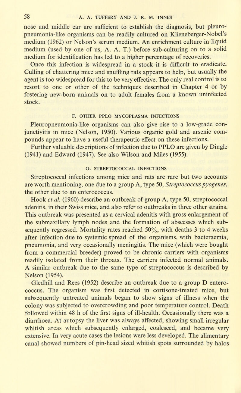 58 A. A. TUFFERY AND J. R. M. INNES nose and middle ear are sufficient to establish the diagnosis, but pleuro- pneumonia-like organisms can be readily cultured on Klieneberger-Nobel's medium (1962) or Nelson's serum medium. An enrichment culture in liquid medium (used by one of us, A. A. T.) before sub-culturing on to a solid medium for identification has led to a higher percentage of recoveries. Once this infection is widespread in a stock it is difficult to eradicate. Culling of chattering mice and snuffling rats appears to help, but usually the agent is too widespread for this to be very effective. The only real control is to resort to one or other of the techniques described in Chapter 4 or by fostering new-born animals on to adult females from a known uninfected stock. F. OTHER PPLO MYCOPLASMA INFECTIONS Pleuropneumonia-like organisms can also give rise to a low-grade con¬ junctivitis in mice (Nelson, 1950). Various organic gold and arsenic com¬ pounds appear to have a useful therapeutic effect on these infections. Further valuable descriptions of infection due to PPLO are given by Dingle (1941) and Edward (1947). See also Wilson and Miles (1955). G. STREPTOCOCCAL INFECTIONS Streptococcal infections among mice and rats are rare but two accounts are worth mentioning, one due to a group A, type 50, Streptococcus pyogenes, the other due to an enterococcus. Hook et al. (1960) describe an outbreak of group A, type 50, streptococcal adenitis, in their Swiss mice, and also refer to outbreaks in three other strains. This outbreak was presented as a cervical adenitis with gross enlargement of the submaxillary lymph nodes and the formation of abscesses which sub¬ sequently regressed. Mortality rates reached 50%, with deaths 3 to 4 weeks after infection due to systemic spread of the organisms, with bacteraemia, pneumonia, and very occasionally meningitis. The mice (which were bought from a commercial breeder) proved to be chronic carriers with organisms readily isolated from their throats. The carriers infected normal animals. A similar outbreak due to the same type of streptococcus is described by Nelson (1954). Gledhill and Rees (1952) describe an outbreak due to a group D entero¬ coccus. The organism was first detected in cortisone-treated mice, but subsequently untreated animals began to show signs of illness when the colony was subjected to overcrowding and poor temperature control. Death followed within 48 h of the first signs of ill-health. Occasionally there was a diarrhoea. At autopsy the liver was always affected, showing small irregular whitish areas which subsequently enlarged, coalesced, and became very extensive. In very acute cases the lesions were less developed. The alimentary canal showed numbers of pin-head sized whitish spots surrounded by halos