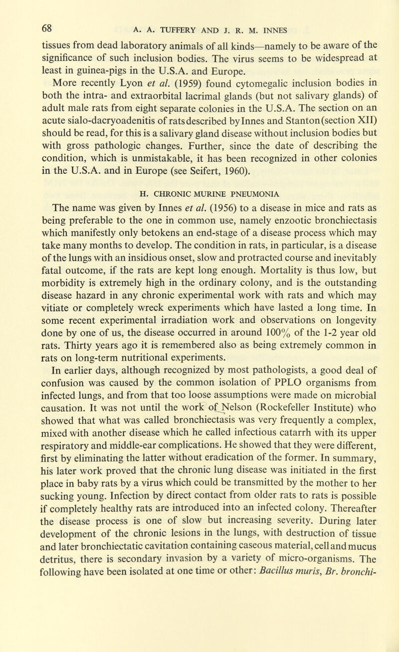 68 A. A. TUFFERY AND J. R, M. INNES tissues from dead laboratory animals of all kinds—namely to be aware of the significance of such inclusion bodies. The virus seems to be widespread at least in guinea-pigs in the U.S.A. and Europe. More recently Lyon et ah (1959) found cytomegalic inclusion bodies in both the intra- and extraorbital lacrimal glands (but not salivary glands) of adult male rats from eight separate colonies in the U.S.A. The section on an acute sialo-dacryoadenitis of rats described bylnnes and Stanton (section XII) should be read, for this is a salivary gland disease without inclusion bodies but with gross pathologic changes. Further, since the date of describing the condition, which is unmistakable, it has been recognized in other colonies in the U.S.A. and in Europe (see Seifert, 1960). H. CHRONIC MURINE PNEUMONIA The name was given by Innes et al. (1956) to a disease in mice and rats as being preferable to the one in common use, namely enzootic bronchiectasis which manifestly only betokens an end-stage of a disease process which may take many months to develop. The condition in rats, in particular, is a disease of the lungs with an insidious onset, slow and protracted course and inevitably fatal outcome, if the rats are kept long enough. Mortality is thus low, but morbidity is extremely high in the ordinary colony, and is the outstanding disease hazard in any chronic experimental work with rats and which may vitiate or completely wreck experiments which have lasted a long time. In some recent experimental irradiation work and observations on longevity done by one of us, the disease occurred in around 100% of the 1-2 year old rats. Thirty years ago it is remembered also as being extremely common in rats on long-term nutritional experiments. In earher days, although recognized by most pathologists, a good deal of confusion was caused by the common isolation of PPLO organisms from infected lungs, and from that too loose assumptions were made on microbial causation. It was not until the work of Nelson (Rockefeller Institute) who showed that what was called bronchiectasis was very frequently a complex, mixed with another disease which he called infectious catarrh with its upper respiratory and middle-ear complications. He showed that they were different, first by eUminating the latter without eradication of the former. In summary, his later work proved that the chronic lung disease was initiated in the first place in baby rats by a virus which could be transmitted by the mother to her sucking young. Infection by direct contact from older rats to rats is possible if completely healthy rats are introduced into an infected colony. Thereafter the disease process is one of slow but increasing severity. During later development of the chronic lesions in the lungs, with destruction of tissue and later bronchiectatic cavitation containing caseous material, cell and mucus detritus, there is secondary invasion by a variety of micro-organisms. The following have been isolated at one time or other: Bacillus muris, Br. bronchi-