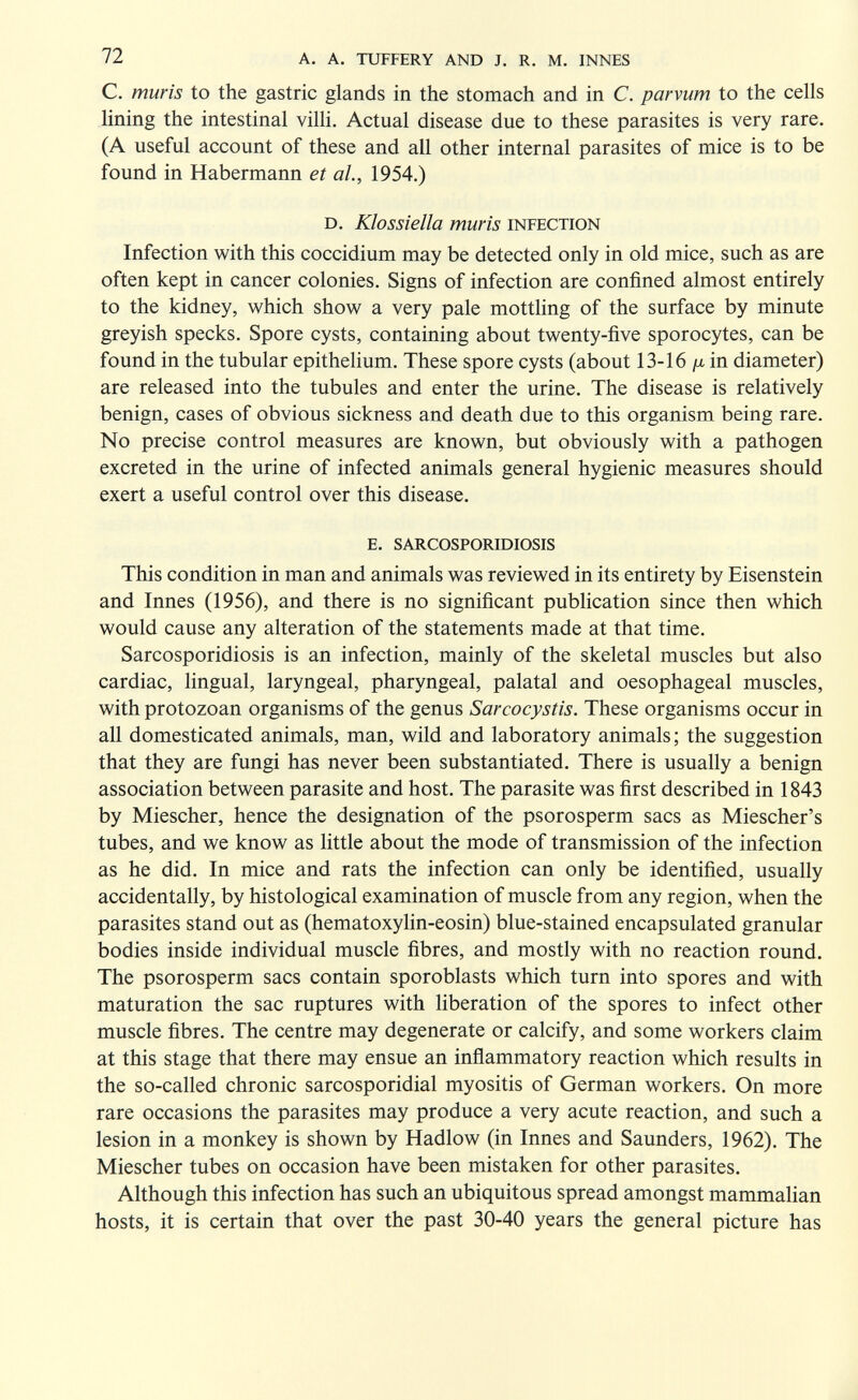 72 a. a. tuffery and j. r. m. innes С. mûris to the gastric glands in the stomach and in C. parvum to the cells lining the intestinal vilh. Actual disease due to these parasites is very rare. (A useful account of these and all other internal parasites of mice is to be found in Habermann et al., 1954.) d. Klossiella mûris infection Infection with this coccidium may be detected only in old mice, such as are often kept in cancer colonies. Signs of infection are confined almost entirely to the kidney, which show a very pale motthng of the surface by minute greyish specks. Spore cysts, containing about twenty-five sporocytes, can be found in the tubular epithelium. These spore cysts (about 13-16 in diameter) are released into the tubules and enter the urine. The disease is relatively benign, cases of obvious sickness and death due to this organism being rare. No precise control measures are known, but obviously with a pathogen excreted in the urine of infected animals general hygienic measures should exert a useful control over this disease. e. sarcosporidiosis This condition in man and animals was reviewed in its entirety by Eisenstein and Innes (1956), and there is no significant publication since then which would cause any alteration of the statements made at that time. Sarcosporidiosis is an infection, mainly of the skeletal muscles but also cardiac, hngual, laryngeal, pharyngeal, palatal and oesophageal muscles, with protozoan organisms of the genus Sarcocystis. These organisms occur in all domesticated animals, man, wild and laboratory animals; the suggestion that they are fungi has never been substantiated. There is usually a benign association between parasite and host. The parasite was first described in 1843 by Miescher, hence the designation of the psorosperm sacs as Miescher's tubes, and we know as little about the mode of transmission of the infection as he did. In mice and rats the infection can only be identified, usually accidentally, by histological examination of muscle from any region, when the parasites stand out as (hematoxyhn-eosin) blue-stained encapsulated granular bodies inside individual muscle fibres, and mostly with no reaction round. The psorosperm sacs contain sporoblasts which turn into spores and with maturation the sac ruptures with liberation of the spores to infect other muscle fibres. The centre may degenerate or calcify, and some workers claim at this stage that there may ensue an inñammatory reaction which results in the so-called chronic sarcosporidial myositis of German workers. On more rare occasions the parasites may produce a very acute reaction, and such a lesion in a monkey is shown by Hadlow (in Innes and Saunders, 1962). The Miescher tubes on occasion have been mistaken for other parasites. Although this infection has such an ubiquitous spread amongst mammalian hosts, it is certain that over the past 30-40 years the general picture has