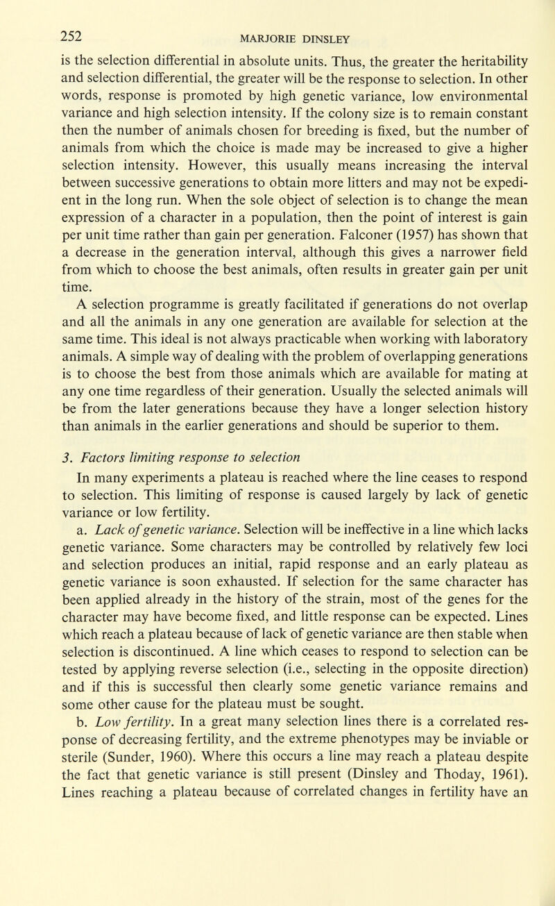 252 MARJORIE DINSLEY is the selection differential in absolute units. Thus, the greater the heritability and selection differential, the greater will be the response to selection. In other words, response is promoted by high genetic variance, low environmental variance and high selection intensity. If the colony size is to remain constant then the number of animals chosen for breeding is fixed, but the number of animals from which the choice is made may be increased to give a higher selection intensity. However, this usually means increasing the interval between successive generations to obtain more litters and may not be expedi¬ ent in the long run. When the sole object of selection is to change the mean expression of a character in a population, then the point of interest is gain per unit time rather than gain per generation. Falconer (1957) has shown that a decrease in the generation interval, although this gives a narrower field from which to choose the best animals, often results in greater gain per unit time. A selection programme is greatly facilitated if generations do not overlap and all the animals in any one generation are available for selection at the same time. This ideal is not always practicable when working with laboratory animals. A simple way of dealing with the problem of overlapping generations is to choose the best from those animals which are available for mating at any one time regardless of their generation. Usually the selected animals will be from the later generations because they have a longer selection history than animals in the earlier generations and should be superior to them. 3. Factors limiting response to selection In many experiments a plateau is reached where the line ceases to respond to selection. This limiting of response is caused largely by lack of genetic variance or low fertility. a. Lack of genetic variance. Selection will be ineffective in a line which lacks genetic variance. Some characters may be controlled by relatively few loci and selection produces an initial, rapid response and an early plateau as genetic variance is soon exhausted. If selection for the same character has been applied already in the history of the strain, most of the genes for the character may have become fixed, and little response can be expected. Lines which reach a plateau because of lack of genetic variance are then stable when selection is discontinued. A line which ceases to respond to selection can be tested by applying reverse selection (i.e., selecting in the opposite direction) and if this is successful then clearly some genetic variance remains and some other cause for the plateau must be sought. b. Low fertility. In a great many selection lines there is a correlated res¬ ponse of decreasing fertility, and the extreme phenotypes may be inviable or sterile (Sunder, 1960). Where this occurs a line may reach a plateau despite the fact that genetic variance is still present (Dinsley and Thoday, 1961). Lines reaching a plateau because of correlated changes in fertility have an