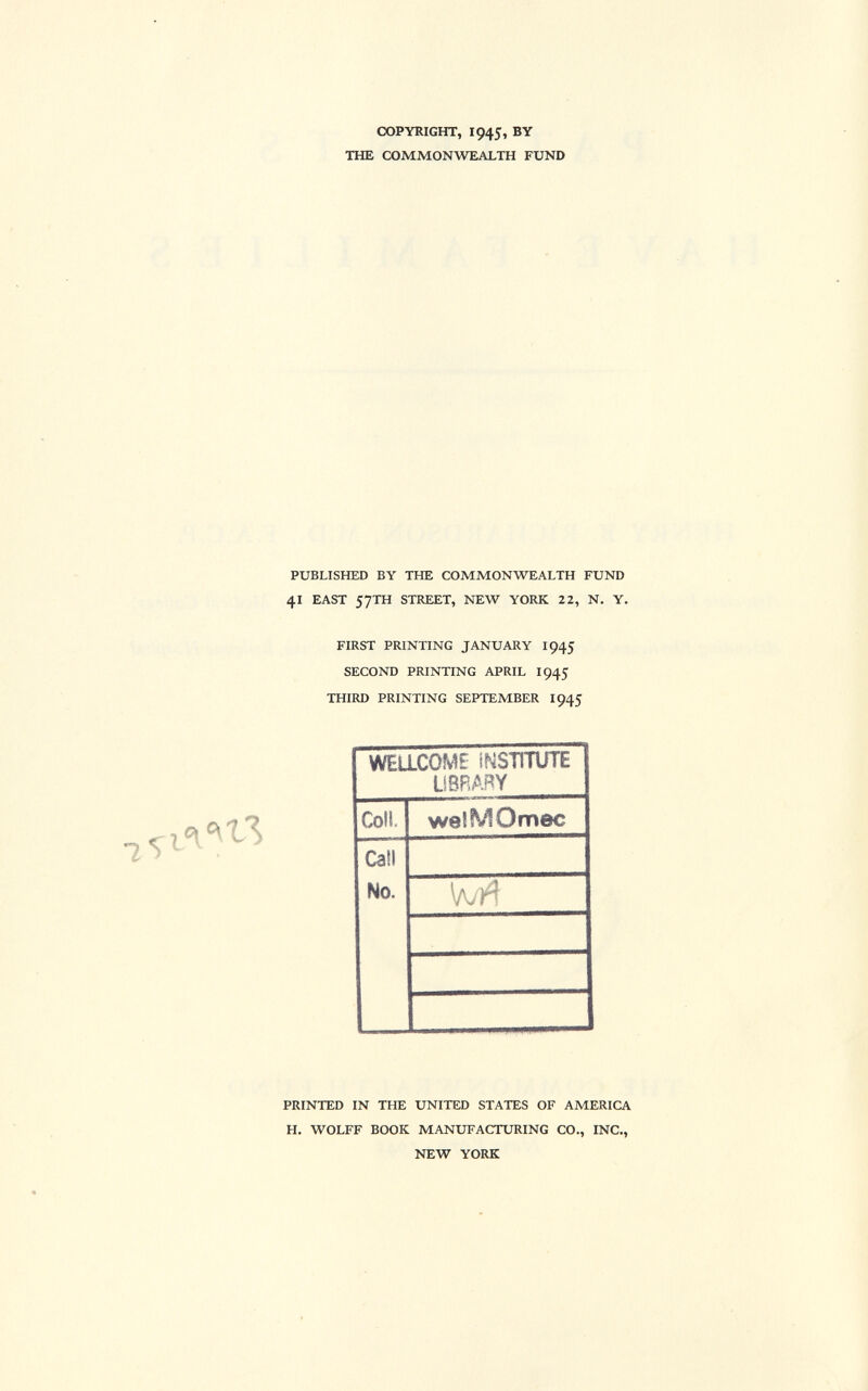 COPYRIGHT, I945, BY THE COMMONWEALTH FUND PUBLISHED BY THE COMMONWEALTH FUND 41 EAST 57TH STREET, NEW YORK 22, N. Y. FIRST PRINTING JANUARY 1945 SECOND PRINTING APRIL 1 945 THIRD PRINTING SEPTEMBER 1945 WELLCOME INSTITUTE LIBRARY Coll. welMOmec Call No. PRINTED IN THE UNITED STATES OF AMERICA H. WOLFF BOOK MANUFACTURING CO., INC., NEW YORK