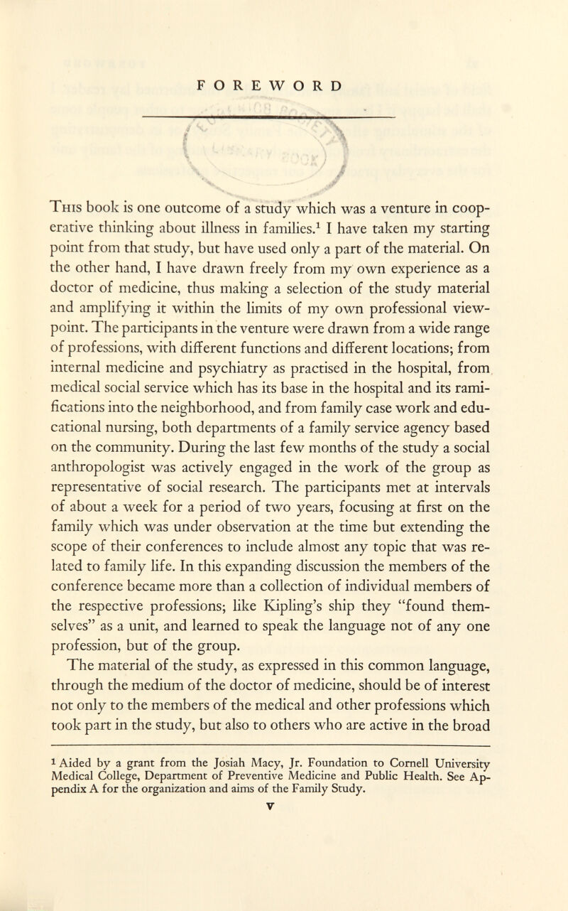 FOREWORD This book is one outcome of a study which was a venture in coop erative thinking about illness in families. 1 I have taken my starting point from that study, but have used only a part of the material. On the other hand, I have drawn freely from my own experience as a doctor of medicine, thus making a selection of the study material and amplifying it within the limits of my own professional view point. The participants in the venture were drawn from a wide range of professions, with different functions and different locations; from internal medicine and psychiatry as practised in the hospital, from medical social service which has its base in the hospital and its rami fications into the neighborhood, and from family case work and edu cational nursing, both departments of a family service agency based on the community. During the last few months of the study a social anthropologist was actively engaged in the work of the group as representative of social research. The participants met at intervals of about a week for a period of two years, focusing at first on the family which was under observation at the time but extending the scope of their conferences to include almost any topic that was re lated to family life. In this expanding discussion the members of the conference became more than a collection of individual members of the respective professions; like Kipling's ship they found them selves as a unit, and learned to speak the language not of any one profession, but of the group. The material of the study, as expressed in this common language, through the medium of the doctor of medicine, should be of interest not only to the members of the medical and other professions which took part in the study, but also to others who are active in the broad 1 Aided by a grant from the Josiah Macy, Jr. Foundation to Cornell University Medical College, Department of Preventive Medicine and Public Health. See Ap pendix A for the organization and aims of the Family Study. V