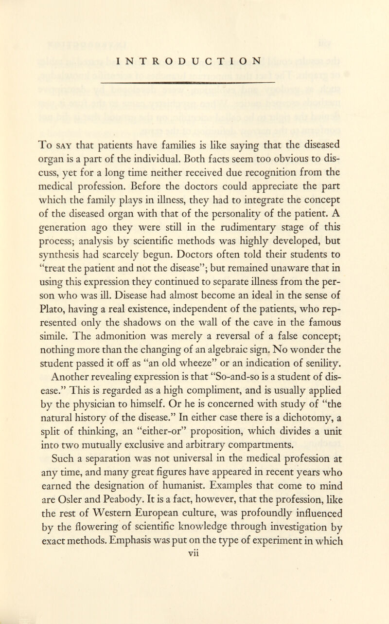 INTRODUCTION To say that patients have families is like saying that the diseased organ is a part of the individual. Both facts seem too obvious to dis cuss, yet for a long time neither received due recognition from the medical profession. Before the doctors could appreciate the part which the family plays in illness, they had to integrate the concept of the diseased organ with that of the personality of the patient. A generation ago they were still in the rudimentary stage of this process; analysis by scientific methods was highly developed, but synthesis had scarcely begun. Doctors often told their students to treat the patient and not the disease; but remained unaware that in using this expression they continued to separate illness from the per son who was ill. Disease had almost become an ideal in the sense of Plato, having a real existence, independent of the patients, who rep resented only the shadows on the wall of the cave in the famous simile. The admonition was merely a reversal of a false concept; nothing more than the changing of an algebraic sign. No wonder the student passed it off as an old wheeze or an indication of senility. Another revealing expression is that So-and-so is a student of dis ease. This is regarded as a high compliment, and is usually applied by the physician to himself. Or he is concerned with study of the natural history of the disease. In either case there is a dichotomy, a split of thinking, an either-or proposition, which divides a unit into two mutually exclusive and arbitrary compartments. Such a separation was not universal in the medical profession at any time, and many great figures have appeared in recent years who earned the designation of humanist. Examples that come to mind are Osier and Peabody. It is a fact, however, that the profession, like the rest of Western European culture, was profoundly influenced by the flowering of scientific knowledge through investigation by exact methods. Emphasis was put on the type of experiment in which vii