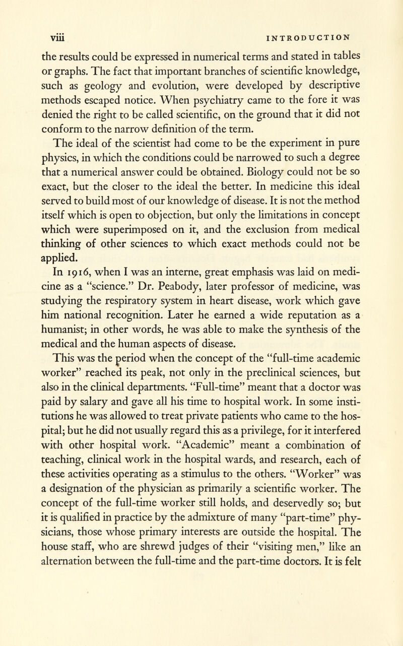 the results could be expressed in numerical terms and stated in tables or graphs. The fact that important branches of scientific knowledge, such as geology and evolution, were developed by descriptive methods escaped notice. When psychiatry came to the fore it was denied the right to be called scientific, on the ground that it did not conform to the narrow definition of the term. The ideal of the scientist had come to be the experiment in pure physics, in which the conditions could be narrowed to such a degree that a numerical answer could be obtained. Biology could not be so exact, but the closer to the ideal the better. In medicine this ideal served to build most of our knowledge of disease. It is not the method itself which is open to objection, but only the limitations in concept which were superimposed on it, and the exclusion from medical thinking of other sciences to which exact methods could not be applied. In 1916, when I was an interne, great emphasis was laid on medi cine as a science. Dr. Peabody, later professor of medicine, was studying the respiratory system in heart disease, work which gave him national recognition. Later he earned a wide reputation as a humanist; in other words, he was able to make the synthesis of the medical and the human aspects of disease. This was the period when the concept of the full-time academic worker reached its peak, not only in the preclinical sciences, but also in the clinical departments. Full-time meant that a doctor was paid by salary and gave all his time to hospital work. In some insti tutions he was allowed to treat private patients who came to the hos pital; but he did not usually regard this as a privilege, for it interfered with other hospital work. Academic meant a combination of teaching, clinical work in the hospital wards, and research, each of these activities operating as a stimulus to the others. Worker was a designation of the physician as primarily a scientific worker. The concept of the full-time worker still holds, and deservedly so; but it is qualified in practice by the admixture of many part-time phy sicians, those whose primary interests are outside the hospital. The house staff, who are shrewd judges of their visiting men, like an alternation between the full-time and the part-time doctors. It is felt